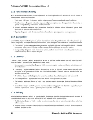 ArchitecturePLAYBOOK Documentation, Release 1.4
9.7.3 Performance Efficiency
A set of attributes that bear on the relationship between the level of performance of the software and the amount of
resources used, under stated conditions.
• Performance efficiency: Performance relative to the amount of resources used under stated conditions.
• Time behaviour : Degree to which the response and processing times and throughput rates of a product or
system, when performing its functions, meet requirements.
• Resource utilization : Degree to which the amounts and types of resources used by a product or system, when
performing its functions, meet requirements.
• Capacity : Degree to which the maximum limits of a product or system parameter meet requirements.
9.7.4 Compatibility
Compatibility:Degree to which a product, system or component can exchange information with other products, sys-
tems or components, and/or perform its required functions, while sharing the same hardware or software environment.
• Co-existence : Degree to which a product can perform its required functions efficiently while sharing a common
environment and resources with other products, without detrimental impact on any other product.
• Interoperability : Degree to which two or more systems, products or components can exchange information and
use the information that has been exchanged.
9.7.5 Usability
Usability:Degree to which a product or system can be used by specified users to achieve specified goals with effec-
tiveness, efficiency and satisfaction in a specified context of use.
• Appropriateness recognizability : Degree to which users can recognize whether a product or system is appropri-
ate for their needs.
• Learnability : Degree to which a product or system can be used by specified users to achieve specified goals
of learning to use the product or system with effectiveness, efficiency, freedom from risk and satisfaction in a
specified context of use.
• Operability : Degree to which a product or system has attributes that make it easy to operate and control.
• User error protection : Degree to which a system protects users against making errors.
• User interface aesthetics : Degree to which a user interface enables pleasing and satisfying interaction for the
user.
• Accessibility : Degree to which a product or system can be used by people with the widest range of character-
istics and capabilities to achieve a specified goal in a specified context of use.
9.7.6 Security
Security:Degree to which a product or system protects information and data so that persons or other products or
systems have the degree of data access appropriate to their types and levels of authorization.
• Confidentiality : Degree to which a product or system ensures that data are accessible only to those authorized
to have access.
• Integrity : Degree to which a system, product or component prevents unauthorized access to, or modification of,
computer programs or data.
34 Chapter 9. Quality and Risk Management
 