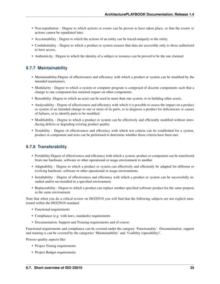 ArchitecturePLAYBOOK Documentation, Release 1.4
• Non-repudiation : Degree to which actions or events can be proven to have taken place, so that the events or
actions cannot be repudiated later.
• Accountability : Degree to which the actions of an entity can be traced uniquely to the entity.
• Confidentiality : Degree to which a product or system ensures that data are accessible only to those authorized
to have access.
• Authenticity : Degree to which the identity of a subject or resource can be proved to be the one claimed.
9.7.7 Maintainability
• Maintainability:Degree of effectiveness and efficiency with which a product or system can be modified by the
intended maintainers.
• Modularity : Degree to which a system or computer program is composed of discrete components such that a
change to one component has minimal impact on other components.
• Reusability :Degree to which an asset can be used in more than one system, or in building other assets.
• Analysability : Degree of effectiveness and efficiency with which it is possible to assess the impact on a product
or system of an intended change to one or more of its parts, or to diagnose a product for deficiencies or causes
of failures, or to identify parts to be modified.
• Modifiability : Degree to which a product or system can be effectively and efficiently modified without intro-
ducing defects or degrading existing product quality.
• Testability : Degree of effectiveness and efficiency with which test criteria can be established for a system,
product or component and tests can be performed to determine whether those criteria have been met.
9.7.8 Transferability
• Portability:Degree of effectiveness and efficiency with which a system, product or component can be transferred
from one hardware, software or other operational or usage environment to another
• Adaptability : Degree to which a product or system can effectively and efficiently be adapted for different or
evolving hardware, software or other operational or usage environments.
• Installability : Degree of effectiveness and efficiency with which a product or system can be successfully in-
stalled and/or un-installed in a specified environment.
• Replaceability : Degree to which a product can replace another specified software product for the same purpose
in the same environment.
Note that when you do a critical review on ISO20510 you will find that the following subjects are not explicit men-
tioned within the ISO25010 standard:
• Functional requirements
• Compliance (e.g. with laws, standards) requirements
• Documentation, Support and Training requirements and of course:
Functional requirements and compliance can be covered under the category ‘Functionality’. Documentation, support
and training is can be covered by the categories ‘Maintainability’ and ‘Usability (operability)’.
Process quality aspects like:
• Project Timing requirements
• Project Budget requirements
9.7. Short overview of ISO 25010 35
 