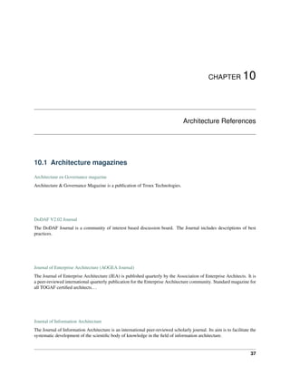 CHAPTER 10
Architecture References
10.1 Architecture magazines
Architectuur en Governance magazine
Architecture & Governance Magazine is a publication of Troux Technologies.
DoDAF V2.02 Journal
The DoDAF Journal is a community of interest based discussion board. The Journal includes descriptions of best
practices.
Journal of Enterprise Architecture (AOGEA Journal)
The Journal of Enterprise Architecture (JEA) is published quarterly by the Association of Enterprise Architects. It is
a peer-reviewed international quarterly publication for the Enterprise Architecture community. Standard magazine for
all TOGAF certified architects...
Journal of Information Architecture
The Journal of Information Architecture is an international peer-reviewed scholarly journal. Its aim is to facilitate the
systematic development of the scientific body of knowledge in the field of information architecture.
37
 
