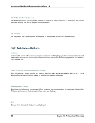 ArchitecturePLAYBOOK Documentation, Release 1.4
The Architecture Journal (Microsoft)
The Architecture Journal is an independent platform for free thinkers and practitioners of IT architecture. New editions
are issued quarterly with articles designed to offer perspective
XR Magazine
XR Magazine is Dutch online platform and magazine for managers and architecten. (Language dutch).
10.2 Architecture Methods
Archimate
Archimate 1.0 version: The ArchiMate enterprise architecture modeling language offers an integrated architectural
approach that describes and visualizes the different architecture domains and their underlying relations and dependen-
cies. In a short time
ARIS (Architecture of Integrated Information Systems)
Long time a industry default standard. Not anymore however -) ARIS is now more a tool of Software AG’s. ARIS
Business Process Analysis Platform is ideal for organizations that want to document
Cloud Computing Patterns
Describing good solutions to reoccurring problems as patterns is a common practice in research and industry alike.
While the development of cloud applications faces many new challenges
DYA
Primary Dutch EA method. Used and owned by Sogetti.
38 Chapter 10. Architecture References
 