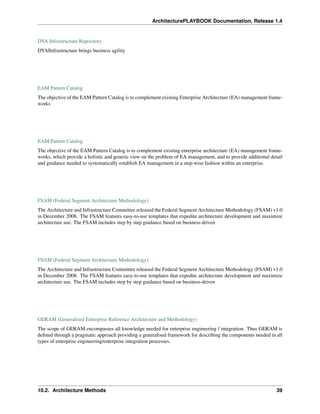 ArchitecturePLAYBOOK Documentation, Release 1.4
DYA Infrastructure Repository
DYA|Infrastructure brings business agility
EAM Pattern Catalog
The objective of the EAM Pattern Catalog is to complement existing Enterprise Architecture (EA) management frame-
works
EAM Pattern Catalog
The objective of the EAM Pattern Catalog is to complement existing enterprise architecture (EA) management frame-
works, which provide a holistic and generic view on the problem of EA management, and to provide additional detail
and guidance needed to systematically establish EA management in a step-wise fashion within an enterprise.
FSAM (Federal Segment Architecture Methodology)
The Architecture and Infrastructure Committee released the Federal Segment Architecture Methodology (FSAM) v1.0
in December 2008. The FSAM features easy-to-use templates that expedite architecture development and maximize
architecture use. The FSAM includes step by step guidance based on business-driven
FSAM (Federal Segment Architecture Methodology)
The Architecture and Infrastructure Committee released the Federal Segment Architecture Methodology (FSAM) v1.0
in December 2008. The FSAM features easy-to-use templates that expedite architecture development and maximize
architecture use. The FSAM includes step by step guidance based on business-driven
GERAM (Generalised Enterprise Reference Architecture and Methodology)
The scope of GERAM encompasses all knowledge needed for enterprise engineering / integration. Thus GERAM is
defined through a pragmatic approach providing a generalised framework for describing the components needed in all
types of enterprise engineering/enterprise integration processes.
10.2. Architecture Methods 39
 