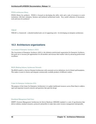 ArchitecturePLAYBOOK Documentation, Release 1.4
ITANA architecture library
ITANA library for architects. ITANA is focused on developing the skills, tools and a suite of resources to assist
institutions with their enterprise, business and technical architectural needs. Very useful collection of documents,
tools and more for architects!
TOGAF
TOGAF is a framework - a detailed method and a set of supporting tools - for developing an enterprise architecture.
10.3 Architecture organizations
Association of Enterprise Architects (AEA)
The Association of Enterprise Architects (AEA) is the definitive professional organization for Enterprise Architects.
Our goals are to increase job opportunities for all members and increase their market value by advancing professional
excellence
BIAN (Banking Industry Architecture Network)
The BIAN model is a Service Oriented Architecture with consistent service definitions, level of detail and boundaries.
This makes it easier to choose and integrate commercially available products of different vendors.
Center for Enterprise Architecture (EA)
The purpose of the Center for Enterprise Architecture is to gather intellectual resources across Penn State to address
open and important research concerns and questions that span the design
Distributed Management Task Force
DMTF’s Systems Management Architecture for Server Hardware (SMASH) standard is a suite of specifications that
deliver industry standard semantics, protocols and profiles to make data center resource management interoperable.
40 Chapter 10. Architecture References
 