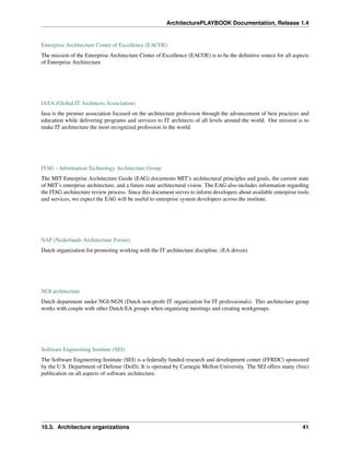 ArchitecturePLAYBOOK Documentation, Release 1.4
Enterprise Architecture Center of Excellence (EACOE)
The mission of the Enterprise Architecture Center of Excellence (EACOE) is to be the definitive source for all aspects
of Enterprise Architecture
IASA (Global IT Architects Association)
Iasa is the premier association focused on the architecture profession through the advancement of best practices and
education while delivering programs and services to IT architects of all levels around the world. Our mission is to
make IT architecture the most recognized profession in the world.
ITAG – Information Technology Architecture Group
The MIT Enterprise Architecture Guide (EAG) documents MIT’s architectural principles and goals, the current state
of MIT’s enterprise architecture, and a future state architectural vision. The EAG also includes information regarding
the ITAG architecture review process. Since this document serves to inform developers about available enterprise tools
and services, we expect the EAG will be useful to enterprise system developers across the institute.
NAF (Nederlands Architectuur Forum)
Dutch organization for promoting working with the IT architecture discipline. (EA driven)
NGI architectuur
Dutch department under NGI-NGN (Dutch non-profit IT organization for IT professionals). This architecture group
works with couple with other Dutch EA groups when organizing meetings and creating workgroups.
Software Engineering Institute (SEI)
The Software Engineering Institute (SEI) is a federally funded research and development center (FFRDC) sponsored
by the U.S. Department of Defense (DoD). It is operated by Carnegie Mellon University. The SEI offers many (free)
publication on all aspects of software architecture.
10.3. Architecture organizations 41
 
