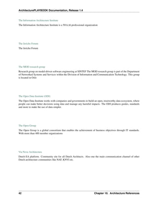 ArchitecturePLAYBOOK Documentation, Release 1.4
The Information Architecture Institute
The Information Architecture Institute is a 501(c)6 professional organization
The Jericho Forum
The Jericho Forum
The MOD research group
Research group on model-driven software engineering at SINTEF The MOD research group is part of the Department
of Networked Systems and Services within the Division of Information and Communication Technology. This group
is located in Oslo
The Open Data Institute (ODI)
The Open Data Institute works with companies and governments to build an open, trustworthy data ecosystem, where
people can make better decisions using data and manage any harmful impacts. The ODI produces guides, standards
and more to make the use of data simpler.
The Open Group
The Open Group is a global consortium that enables the achievement of business objectives through IT standards.
With more than 400 member organizations
Via Nova Architectura
Dutch EA platform. Community site for all Dutch Architects. Also one the main communication channel of other
Dutch architecture communities like NAF, KNVI etc.
42 Chapter 10. Architecture References
 