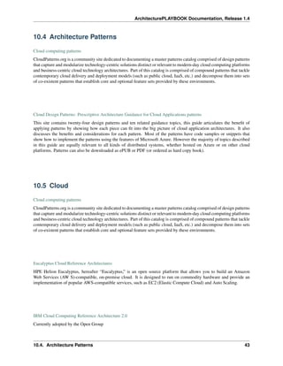 ArchitecturePLAYBOOK Documentation, Release 1.4
10.4 Architecture Patterns
Cloud computing patterns
CloudPatterns.org is a community site dedicated to documenting a master patterns catalog comprised of design patterns
that capture and modularize technology-centric solutions distinct or relevant to modern-day cloud computing platforms
and business-centric cloud technology architectures. Part of this catalog is comprised of compound patterns that tackle
contemporary cloud delivery and deployment models (such as public cloud, IaaS, etc.) and decompose them into sets
of co-existent patterns that establish core and optional feature sets provided by these environments.
Cloud Design Patterns: Prescriptive Architecture Guidance for Cloud Applications patterns
This site contains twenty-four design patterns and ten related guidance topics, this guide articulates the benefit of
applying patterns by showing how each piece can fit into the big picture of cloud application architectures. It also
discusses the benefits and considerations for each pattern. Most of the patterns have code samples or snippets that
show how to implement the patterns using the features of Microsoft Azure. However the majority of topics described
in this guide are equally relevant to all kinds of distributed systems, whether hosted on Azure or on other cloud
platforms. Patterns can also be downloaded as ePUB or PDF (or ordered as hard copy book).
10.5 Cloud
Cloud computing patterns
CloudPatterns.org is a community site dedicated to documenting a master patterns catalog comprised of design patterns
that capture and modularize technology-centric solutions distinct or relevant to modern-day cloud computing platforms
and business-centric cloud technology architectures. Part of this catalog is comprised of compound patterns that tackle
contemporary cloud delivery and deployment models (such as public cloud, IaaS, etc.) and decompose them into sets
of co-existent patterns that establish core and optional feature sets provided by these environments.
Eucalyptus Cloud Reference Architectures
HPE Helion Eucalyptus, hereafter “Eucalyptus,” is an open source platform that allows you to build an Amazon
Web Services (AW S)-compatible, on-premise cloud. It is designed to run on commodity hardware and provide an
implementation of popular AWS-compatible services, such as EC2 (Elastic Compute Cloud) and Auto Scaling.
IBM Cloud Computing Reference Architecture 2.0
Currently adopted by the Open Group
10.4. Architecture Patterns 43
 