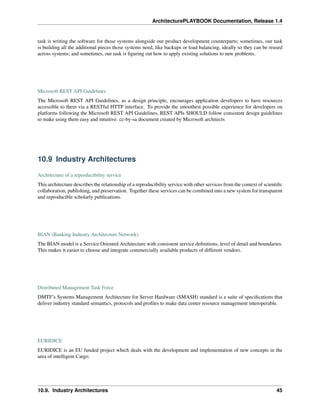 ArchitecturePLAYBOOK Documentation, Release 1.4
task is writing the software for those systems alongside our product development counterparts; sometimes, our task
is building all the additional pieces those systems need, like backups or load balancing, ideally so they can be reused
across systems; and sometimes, our task is figuring out how to apply existing solutions to new problems.
Microsoft REST API Guidelines
The Microsoft REST API Guidelines, as a design principle, encourages application developers to have resources
accessible to them via a RESTful HTTP interface. To provide the smoothest possible experience for developers on
platforms following the Microsoft REST API Guidelines, REST APIs SHOULD follow consistent design guidelines
to make using them easy and intuitive. cc-by-sa document created by Microsoft architects
10.9 Industry Architectures
Architecture of a reproducibility service
This architecture describes the relationship of a reproducibility service with other services from the context of scientific
collaboration, publishing, and preservation. Together these services can be combined into a new system for transparent
and reproducible scholarly publications.
BIAN (Banking Industry Architecture Network)
The BIAN model is a Service Oriented Architecture with consistent service definitions, level of detail and boundaries.
This makes it easier to choose and integrate commercially available products of different vendors.
Distributed Management Task Force
DMTF’s Systems Management Architecture for Server Hardware (SMASH) standard is a suite of specifications that
deliver industry standard semantics, protocols and profiles to make data center resource management interoperable.
EURIDICE
EURIDICE is an EU funded project which deals with the development and implementation of new concepts in the
area of intelligent Cargo.
10.9. Industry Architectures 45
 