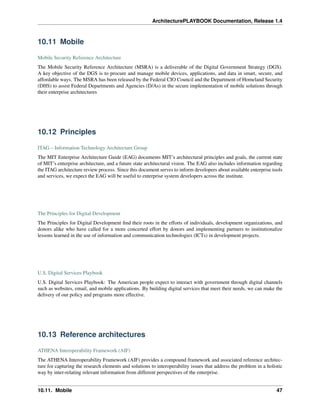 ArchitecturePLAYBOOK Documentation, Release 1.4
10.11 Mobile
Mobile Security Reference Architecture
The Mobile Security Reference Architecture (MSRA) is a deliverable of the Digital Government Strategy (DGS).
A key objective of the DGS is to procure and manage mobile devices, applications, and data in smart, secure, and
affordable ways. The MSRA has been released by the Federal CIO Council and the Department of Homeland Security
(DHS) to assist Federal Departments and Agencies (D/As) in the secure implementation of mobile solutions through
their enterprise architectures
10.12 Principles
ITAG – Information Technology Architecture Group
The MIT Enterprise Architecture Guide (EAG) documents MIT’s architectural principles and goals, the current state
of MIT’s enterprise architecture, and a future state architectural vision. The EAG also includes information regarding
the ITAG architecture review process. Since this document serves to inform developers about available enterprise tools
and services, we expect the EAG will be useful to enterprise system developers across the institute.
The Principles for Digital Development
The Principles for Digital Development find their roots in the efforts of individuals, development organizations, and
donors alike who have called for a more concerted effort by donors and implementing partners to institutionalize
lessons learned in the use of information and communication technologies (ICTs) in development projects.
U.S. Digital Services Playbook
U.S. Digital Services Playbook: The American people expect to interact with government through digital channels
such as websites, email, and mobile applications. By building digital services that meet their needs, we can make the
delivery of our policy and programs more effective.
10.13 Reference architectures
ATHENA Interoperability Framework (AIF)
The ATHENA Interoperability Framework (AIF) provides a compound framework and associated reference architec-
ture for capturing the research elements and solutions to interoperability issues that address the problem in a holistic
way by inter-relating relevant information from different perspectives of the enterprise.
10.11. Mobile 47
 