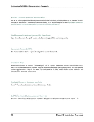ArchitecturePLAYBOOK Documentation, Release 1.4
Australian Government Architecture Reference Models
The AGA Reference Models provide a common language for Australian Government agencies so that their architec-
tures can be described in a common and consistent manner. cc-by licensed material See also: http://www.finance.gov.
au/policy-guides-procurement/australian-government-architecture-aga/aga-rm/
Cloud Computing Portability and Interoperability (Open Group)
Open Group document. This guide analyzes cloud computing portability and interoperability.
Cybersecurity Framework (NIST)
The Framework Core offers a way to take a high-level Security Framework.
Data Transfer Project
Architecture document of The Data Transfer Project. The DTP project is formed in 2017 to create an open-source,
service-to-service data portability platform so that all individuals across the web could easily move their data between
online service providers whenever they want. The contributors to the Data Transfer Project believe portability and
interoperability are central to innovation.
Distributed Microservice Architecture with Docker
Master’s Thesis focused on microservice architecture and Docker
DoDAF (Department of Defense Architecture Framework)
Reference architecture of the Department of Defense (US) The DoDAF Architecture Framework Version 2.02
48 Chapter 10. Architecture References
 