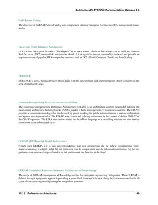 ArchitecturePLAYBOOK Documentation, Release 1.4
EAM Pattern Catalog
The objective of the EAM Pattern Catalog is to complement existing Enterprise Architecture (EA) management frame-
works
Eucalyptus Cloud Reference Architectures
HPE Helion Eucalyptus, hereafter “Eucalyptus,” is an open source platform that allows you to build an Amazon
Web Services (AW S)-compatible, on-premise cloud. It is designed to run on commodity hardware and provide an
implementation of popular AWS-compatible services, such as EC2 (Elastic Compute Cloud) and Auto Scaling.
EURIDICE
EURIDICE is an EU funded project which deals with the development and implementation of new concepts in the
area of intelligent Cargo.
European Interoperablity Reference Architecture(EIRA)
The European Interoperability Reference Architecture (EIRA©) is an architecture content metamodel defining the
most salient architectural building blocks (ABBs) needed to build interoperable e-Government systems. The EIRA©
provides a common terminology that can be used by people working for public administrations in various architecture
and system development tasks. The EIRA© was created and is being maintained in the context of Action 2016.32 of
the ISA2
Programme. The EIRA uses (and extends) the ArchiMate language as a modelling notation and uses service
orientation as an architectural style.
GEMMA (GEMeentelijk Model Architectuur)
(Dutch site) GEMMA 2.0 is een doorontwikkeling naar een architectuur die de gehele gemeentelijke infor-
matievoorziening beschrijft, helpt bij het reduceren van de complexiteit van de informatievoorziening, bij het or-
ganiseren van samenwerkingsverbanden en het positioneren van functies in de cloud.
GERAM (Generalised Enterprise Reference Architecture and Methodology)
The scope of GERAM encompasses all knowledge needed for enterprise engineering / integration. Thus GERAM is
defined through a pragmatic approach providing a generalised framework for describing the components needed in all
types of enterprise engineering/enterprise integration processes.
10.13. Reference architectures 49
 