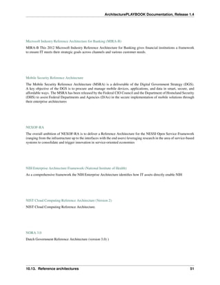 ArchitecturePLAYBOOK Documentation, Release 1.4
Microsoft Industry Reference Architecture for Banking (MIRA-B)
MIRA-B This 2012 Microsoft Industry Reference Architecture for Banking gives financial institutions a framework
to ensure IT meets their strategic goals across channels and various customer needs.
Mobile Security Reference Architecture
The Mobile Security Reference Architecture (MSRA) is a deliverable of the Digital Government Strategy (DGS).
A key objective of the DGS is to procure and manage mobile devices, applications, and data in smart, secure, and
affordable ways. The MSRA has been released by the Federal CIO Council and the Department of Homeland Security
(DHS) to assist Federal Departments and Agencies (D/As) in the secure implementation of mobile solutions through
their enterprise architectures
NEXOF-RA
The overall ambition of NEXOF-RA is to deliver a Reference Architecture for the NESSI Open Service Framework
(ranging from the infrastructure up to the interfaces with the end users) leveraging research in the area of service-based
systems to consolidate and trigger innovation in service-oriented economies
NIH Enterprise Architecture Framework (National Institute of Health)
As a comprehensive framework the NIH Enterprise Architecture identifies how IT assets directly enable NIH
NIST Cloud Computing Reference Architecture (Version 2)
NIST Cloud Computing Reference Architecture.
NORA 3.0
Dutch Government Reference Architecture (version 3.0) )
10.13. Reference architectures 51
 