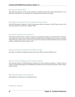 ArchitecturePLAYBOOK Documentation, Release 1.4
Open Security Architecture (OSA)
OSA distills the know-how of the security architecture community and provides readily usable patterns for your
application. OSA shall be a free framework that is developed and owned by the community.
Oracle Enterprise Architecture Framework : Information Architecture Domain
The OEAF:Information Architecture. Oracle EA Information reference architecture. OEAF Domain consists of the
following components: Data Realms, Capability Model
Oracle Reference Architecture Security Release 3.1
This document (2010) provides a reference architecture for designing an enterprise security framework. This frame-
work supports the security needs of business solutions and helps to unify the disparate security resources commonly
found in IT today. It offers security services that are critical to the integrity of modern distributed and service-oriented
solutions, and beneficial to legacy systems as well.
Reference Architecture for Scalable Word Press Websites (on AWS)
Description of scalability and deployment options when using AWS for hosting of WorPress sites.
Reference Architecture Foundation for Service Oriented Architecture
This document specifies the OASIS Reference Architecture for Service Oriented Architecture. It follows from the
concepts and relationships defined in the OASIS Reference Model for Service Oriented Architecture. While it remains
abstract in nature
ROSA (Referentie Onderwijs Sector Architectuur)
(Dutch) Reference Architecture site for Education Sector.
SOA Reference Architecture
52 Chapter 10. Architecture References
 