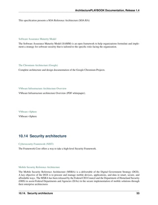 ArchitecturePLAYBOOK Documentation, Release 1.4
This specification presents a SOA Reference Architecture (SOA RA)
Software Assurance Maturity Model
The Software Assurance Maturity Model (SAMM) is an open framework to help organizations formulate and imple-
ment a strategy for software security that is tailored to the specific risks facing the organization.
The Chromium Architecture (Google)
Complete architecture and design documentation of the Google Chromium Projects.
VMware Infrastructure Architecture Overview
VMware Infrastructure architecture Overview (PDF whitepaper).
VMware vSphere
VMware vSphere
10.14 Security architecture
Cybersecurity Framework (NIST)
The Framework Core offers a way to take a high-level Security Framework.
Mobile Security Reference Architecture
The Mobile Security Reference Architecture (MSRA) is a deliverable of the Digital Government Strategy (DGS).
A key objective of the DGS is to procure and manage mobile devices, applications, and data in smart, secure, and
affordable ways. The MSRA has been released by the Federal CIO Council and the Department of Homeland Security
(DHS) to assist Federal Departments and Agencies (D/As) in the secure implementation of mobile solutions through
their enterprise architectures
10.14. Security architecture 53
 