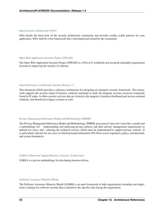 ArchitecturePLAYBOOK Documentation, Release 1.4
Open Security Architecture (OSA)
OSA distills the know-how of the security architecture community and provides readily usable patterns for your
application. OSA shall be a free framework that is developed and owned by the community.
Open Web Application Security Project (OWASP)
The Open Web Application Security Project (OWASP) is a 501(c)(3) worldwide not-for-profit charitable organization
focused on improving the security of software.
Oracle Reference Architecture Security Release 3.1
This document (2010) provides a reference architecture for designing an enterprise security framework. This frame-
work supports the security needs of business solutions and helps to unify the disparate security resources commonly
found in IT today. It offers security services that are critical to the integrity of modern distributed and service-oriented
solutions, and beneficial to legacy systems as well.
Privacy Management Reference Model and Methodology (PMRM)
The Privacy Management Reference Model and Methodology (PMRM, pronounced “pim-rim”) provides a model and
a methodology for: · understanding and analyzing privacy policies and their privacy management requirements in
defined use cases; and · selecting the technical services which must be implemented to support privacy controls. It
is particularly relevant for use cases in which personal information (PI) flows across regulatory, policy, jurisdictional,
and system boundaries.
SABSA (Sherwood Applied Business Security Architecture)
SABSA is a proven methodology for developing business-driven
Software Assurance Maturity Model
The Software Assurance Maturity Model (SAMM) is an open framework to help organizations formulate and imple-
ment a strategy for software security that is tailored to the specific risks facing the organization.
54 Chapter 10. Architecture References
 