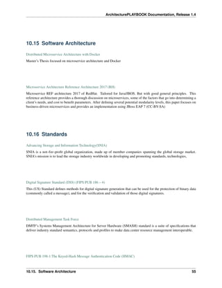 ArchitecturePLAYBOOK Documentation, Release 1.4
10.15 Software Architecture
Distributed Microservice Architecture with Docker
Master’s Thesis focused on microservice architecture and Docker
Microservice Architecture Reference Architecture 2017 (RH)
Microservice REF architecture 2017 of RedHat. Tailored for Java/JBOS. But with good general principles. This
reference architecture provides a thorough discussion on microservices, some of the factors that go into determining a
client’s needs, and cost to benefit parameters. After defining several potential modularity levels, this paper focuses on
business-driven microservices and provides an implementation using JBoss EAP 7 (CC-BY-SA)
10.16 Standards
Advancing Storage and Information Technology(SNIA)
SNIA is a not–for–profit global organization, made up of member companies spanning the global storage market.
SNIA’s mission is to lead the storage industry worldwide in developing and promoting standards, technologies,
Digital Signature Standard (DSS) (FIPS PUB 186 – 4)
This (US) Standard defines methods for digital signature generation that can be used for the protection of binary data
(commonly called a message), and for the verification and validation of those digital signatures.
Distributed Management Task Force
DMTF’s Systems Management Architecture for Server Hardware (SMASH) standard is a suite of specifications that
deliver industry standard semantics, protocols and profiles to make data center resource management interoperable.
FIPS PUB 198-1:The Keyed-Hash Message Authentication Code (HMAC)
10.15. Software Architecture 55
 