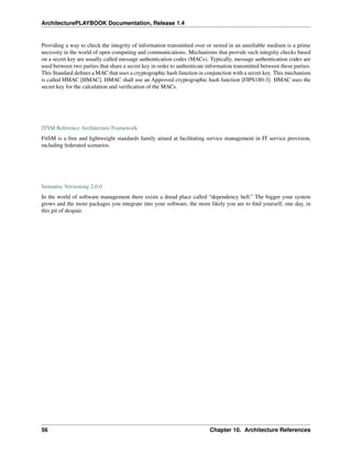 ArchitecturePLAYBOOK Documentation, Release 1.4
Providing a way to check the integrity of information transmitted over or stored in an unreliable medium is a prime
necessity in the world of open computing and communications. Mechanisms that provide such integrity checks based
on a secret key are usually called message authentication codes (MACs). Typically, message authentication codes are
used between two parties that share a secret key in order to authenticate information transmitted between these parties.
This Standard defines a MAC that uses a cryptographic hash function in conjunction with a secret key. This mechanism
is called HMAC [HMAC]. HMAC shall use an Approved cryptographic hash function [FIPS180-3]. HMAC uses the
secret key for the calculation and verification of the MACs.
ITSM Reference Architecture Framework
FitSM is a free and lightweight standards family aimed at facilitating service management in IT service provision,
including federated scenarios.
Semantic Versioning 2.0.0
In the world of software management there exists a dread place called “dependency hell.” The bigger your system
grows and the more packages you integrate into your software, the more likely you are to find yourself, one day, in
this pit of despair.
56 Chapter 10. Architecture References
 