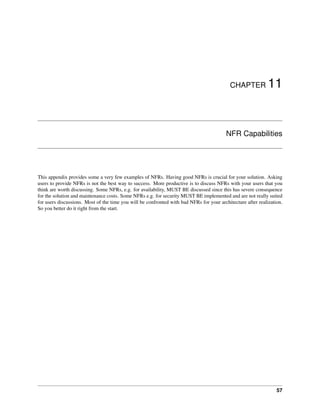 CHAPTER 11
NFR Capabilities
This appendix provides some a very few examples of NFRs. Having good NFRs is crucial for your solution. Asking
users to provide NFRs is not the best way to success. More productive is to discuss NFRs with your users that you
think are worth discussing. Some NFRs, e.g. for availability, MUST BE discussed since this has severe consequence
for the solution and maintenance costs. Some NFRs e.g. for security MUST BE implemented and are not really suited
for users discussions. Most of the time you will be confronted with bad NFRs for your architecture after realization.
So you better do it right from the start.
57
 