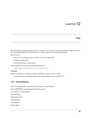 CHAPTER 12
Help
We encourage all information professionals (EA Architects, IT Architects, Information Architects,Application Archi-
tects, TI Architects,Business IT Consultants etc.) to help to improve this Architecture Playbook.
Join the team to:
• Review and correct the content. (Yes there are still too much typos)
• Add new content blocks
• Discuss the content so it gets better.
You can contribute using the following Github repository:
• https://github.com/nocomplexity/ArchitecturePlaybook
Licensing
When you submit text to which you hold the copyright, you agree to license it under:
• Creative Commons Attribution-ShareAlike 4.0 International License (“CC BY-SA”)
12.1 Contributors
The following people have contributed to this document to make it better:
[name] [OPTIONAL email] [Optional Organisation name ]
Leif Andersen - www.modst.dk
Simon Reitinger
Sebastian Kempken
Pengcheng Ding
Alex Stapleton
Roberto Basile
59
 