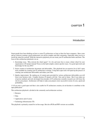 CHAPTER 1
Introduction
Smart people have been thinking on how to create IT architectures as long as there has been computers. Ideas come
and go, however creating a good architectures can still be complex and time consuming. Especially when you try to
invent the wheel for yourself. With this interactive playbook you can create your IT architecture better and faster. The
focus of this architecture playbook is in on:
1. Knowledge reuse. Why reinvent the wheel again? It is far and more fun to create a better wheel for your
organisation or IT project instead! Focus on the hard complex context specific issues. Use good open tools and
knowledge for the easy 80%!
2. Easier creation of architecture documents and deliverables. This playbook has an extensive list of all(*) open
tools available for creating your IT architecture or design. Using these open tools will speed up the process of
creating your architecture deliverables and reduce your risks.
3. Quality improvement. By making use of content parts provided for various architecture deliverables you will
lower your business risks. Complex business IT projects will fail. Now and in future. But if you make use
of proven methods and tools developed from decades of IT architecture scientific research you will lower the
risk for your project. Architecture will help to make your projects more successful in terms of costs, speed and
profitability.
(*) If you miss a good open tool that is also usable for IT architecture creation, do not hesitate to contribute to this
open publication!
This architecture playbook is divided in the commonly used architecture sections:
• Business
• Data
• Applications and of course
• Technology Infrastructure (TI)
This playbook is primarily created for on-line usage. But also ePUB and PDF versions are available.
1
 
