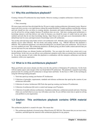 ArchitecturePLAYBOOK Documentation, Release 1.4
1.1 Why this architecture playbook?
Creating a business IT architecture has many benefits. However creating a complete architecture is known to be:
• Difficult
• Time consuming
Of course many tools have been developed the last 30 years to make creating architecture (documents) easier. However
many tools force you into a very tight harness without the needed flexibility. Complex problems need flexible solutions
and tools should not slow you down in creating sketches, documents and typical architecture deliverables. A one
size fits all tool for solving complex business IT problems does not exist. And since creating good architectures is
knowledge intensive work that delivers real value for business you should be aware of vendor lock-ins and using
methods and tools that do not share knowledge sharing. Open Source tools and open access documentation offer a
default head start for reuse and improvement of knowledge work in IT architecture.
You can buy and read many many books on how to do architecture well. All books claim a magic method and promise
ultimate success when followed. We love books and reading methods. E.g. TOGAF. However this playbook is
different. This architecture playbook is not about describing how you should create your architecture. You are free to
use every method you want. This architecture playbook is all about giving you direct usable content and tools that you
can use and reuse for your architecture challenge.
So this playbook brings you ultimate freedom and flexibility. You can export the results from certain tools in any
desired format. In this way you can still use your architecture enterprise tool(s) that you already have invested deeply
in. So use the outcome of tools within this playbook in combination with the enterprise architecture tool that are
mandatory within your organisation.
1.2 What is in this architecture playbook?
Many good books and courses already exist that cover the why and how of (Enterprise) IT architecture. So this book
will not explain aspects and concepts of the very broad field of IT architecture. This playbook is targeted on providing
practical tools for creating your IT architecture or design faster and better. So the focus is 100% on the real thing by
using the following leading principles:
1. Tools that speed up creating your business IT Architecture.
2. Collections of principles, requirements, standards and reference architecture that speed up the creation of your
architecture deliverable.
3. Collection of various Architecture OSS Tools that speed up creating your business IT architecture.
4. Collection of architecture QA tools to control and manage your IT projects.
5. Collection of reusable reference architectures, foundation architecture, architecture journals and more. Knowing
where you can find what in an easy way will reduce your time. So you will have more time to spend on solving
your problem in your organization.
1.3 Caution: This architecture playbook contains OPEN material
only!
This architecture playbook is created to be open. This means that:
1. This architecture playbook is licensed using a liberal license (CC-BY-SA). This means that you can reuse remix,
transform, and build upon the material in this architecture playbook for any purpose.
2 Chapter 1. Introduction
 