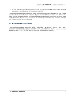 ArchitecturePLAYBOOK Documentation, Release 1.4
2. All tools mentioned within this architecture playbook are licensed under a OSS license and all documents
referenced to is licensed under an CC license whenever possible.
This gives you the opportunity to reuse and mix content from this architecture playbook the way you want. This also
means that all tools mentioned to in this architecture playbook are open and free to use without costs. We believe that
sharing tools and knowledge, especially knowledge for making better architectures SHOULD be free. If you want to
host this Architecture Playbook on your own company site, Intranet or just want to have more information on the OSS
tools: Contact Us, or visit the github repository.
1.4 Notational Conventions
This architecture playbook uses the key words “MUST”, “MUST NOT”, “REQUIRED”, “SHALL”, “SHALL NOT”,
“SHOULD”, “SHOULD NOT”, “RECOMMENDED”, “MAY”, and “OPTIONAL”. This key words are to be inter-
preted as described in RFC 2119. Using these key words gives clarity and avoids confusion.
1.4. Notational Conventions 3
 
