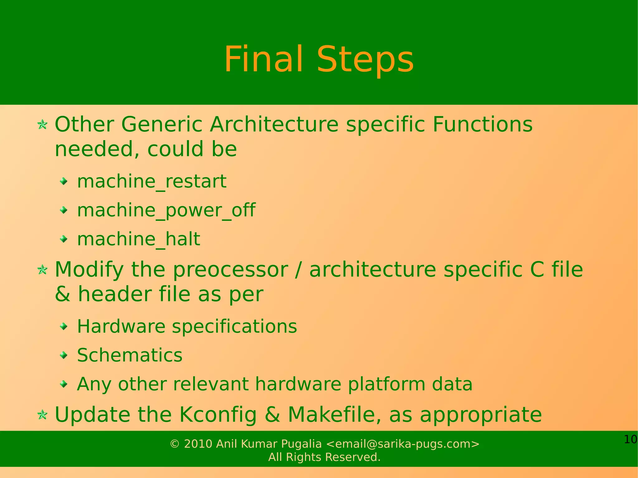 Final Steps
Other Generic Architecture specific Functions
needed, could be
  machine_restart
  machine_power_off
  machine_halt
Modify the preocessor / architecture specific C file
& header file as per
  Hardware specifications
  Schematics
  Any other relevant hardware platform data
Update the Kconfig & Makefile, as appropriate
           © 2010 Anil Kumar Pugalia <email@sarika-pugs.com>   10
                          All Rights Reserved.
 