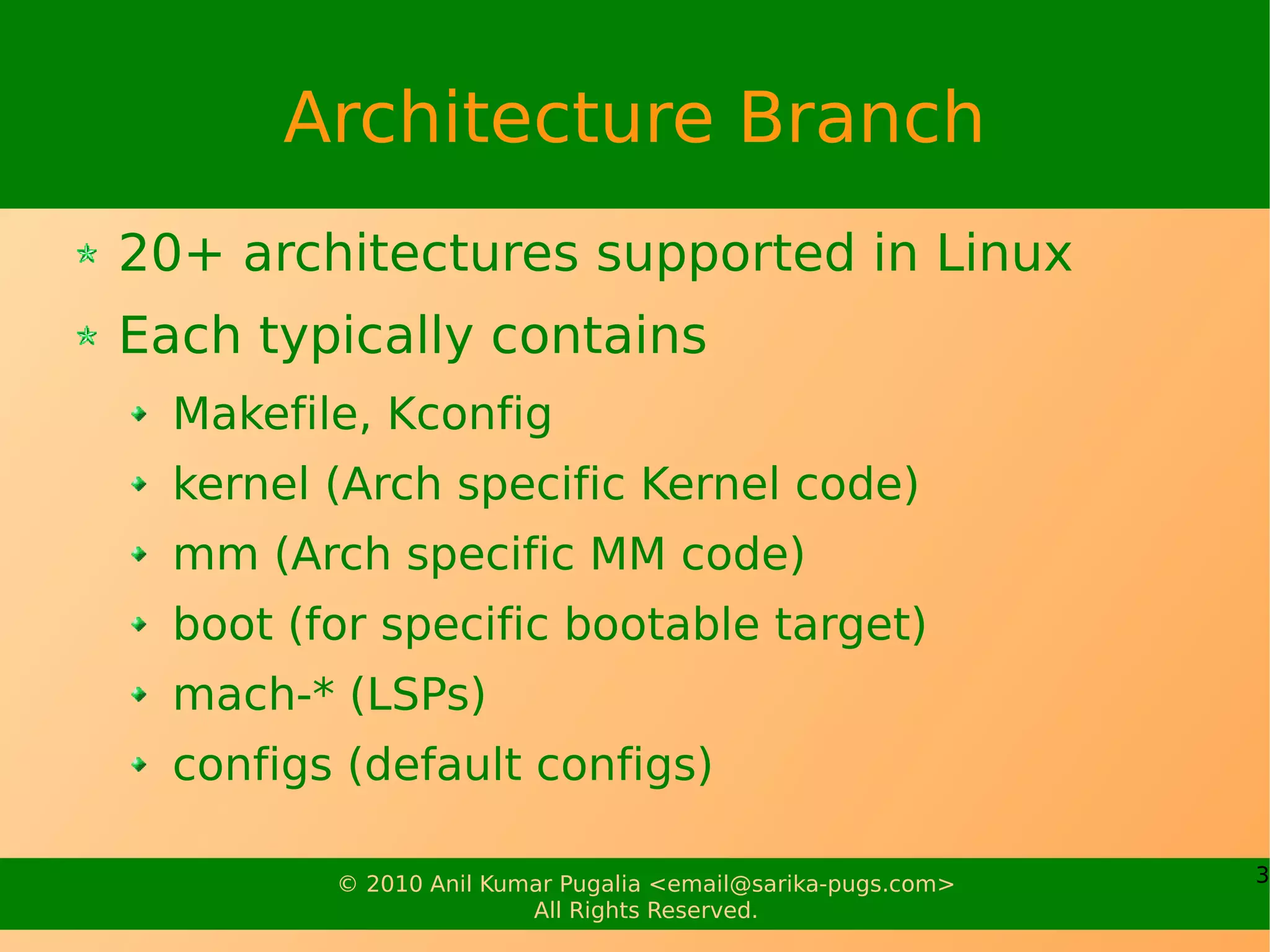 Architecture Branch
20+ architectures supported in Linux
Each typically contains
  Makefile, Kconfig
  kernel (Arch specific Kernel code)
  mm (Arch specific MM code)
  boot (for specific bootable target)
  mach-* (LSPs)
  configs (default configs)

         © 2010 Anil Kumar Pugalia <email@sarika-pugs.com>   3
                        All Rights Reserved.
 