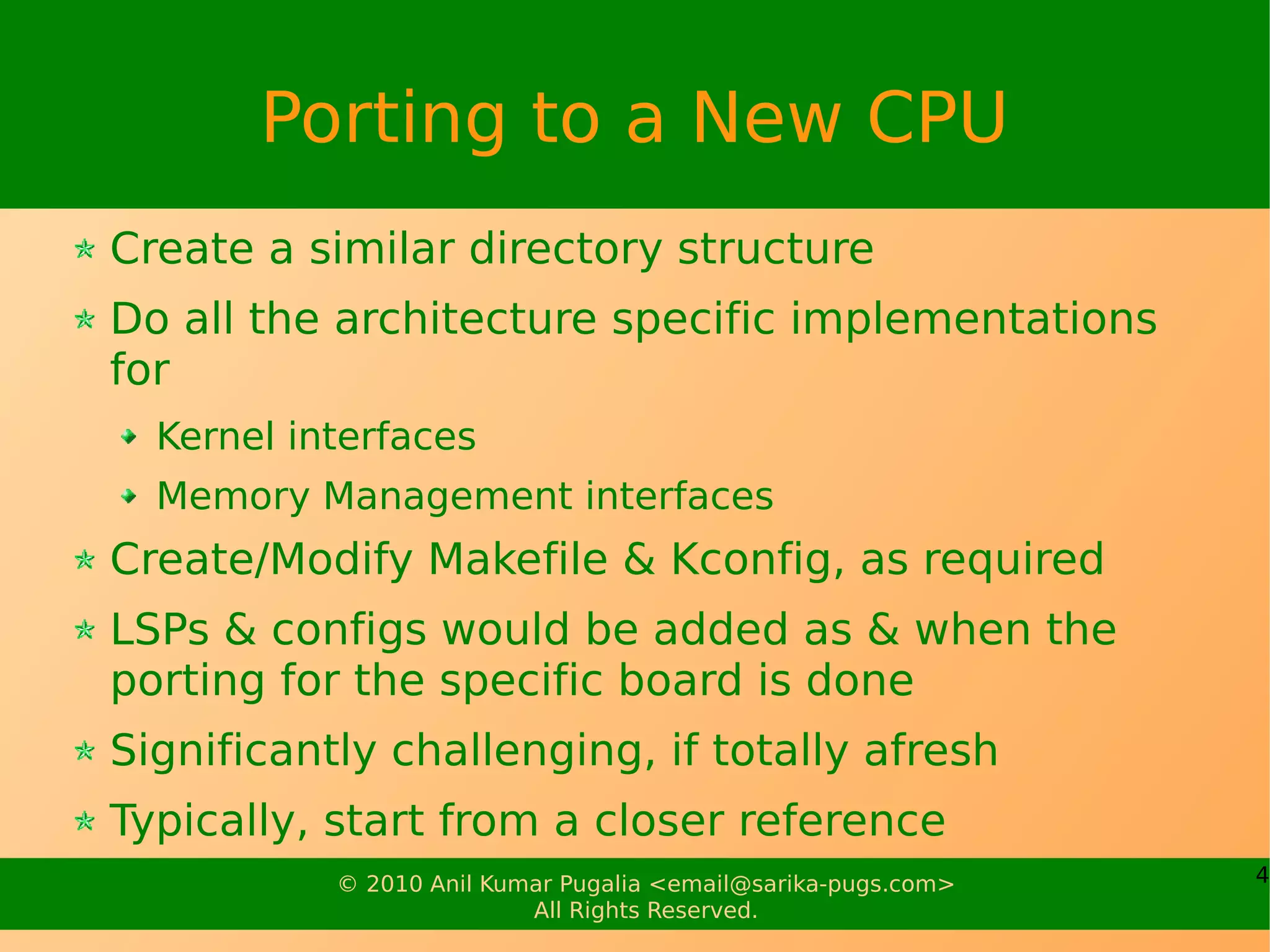 Porting to a New CPU
Create a similar directory structure
Do all the architecture specific implementations
for
  Kernel interfaces
  Memory Management interfaces
Create/Modify Makefile & Kconfig, as required
LSPs & configs would be added as & when the
porting for the specific board is done
Significantly challenging, if totally afresh
Typically, start from a closer reference
           © 2010 Anil Kumar Pugalia <email@sarika-pugs.com>   4
                          All Rights Reserved.
 