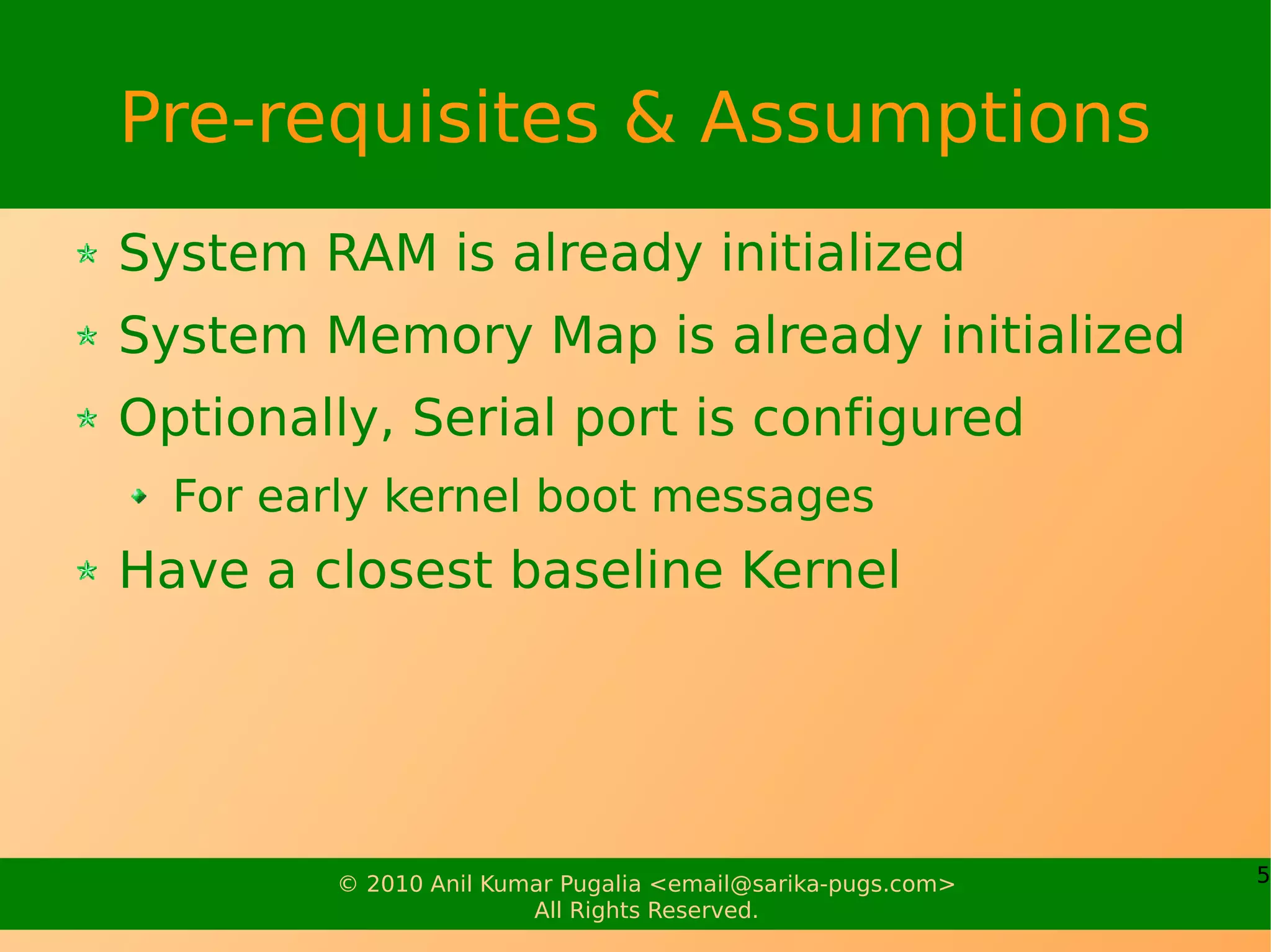 Pre-requisites & Assumptions
System RAM is already initialized
System Memory Map is already initialized
Optionally, Serial port is configured
  For early kernel boot messages
Have a closest baseline Kernel




         © 2010 Anil Kumar Pugalia <email@sarika-pugs.com>   5
                        All Rights Reserved.
 