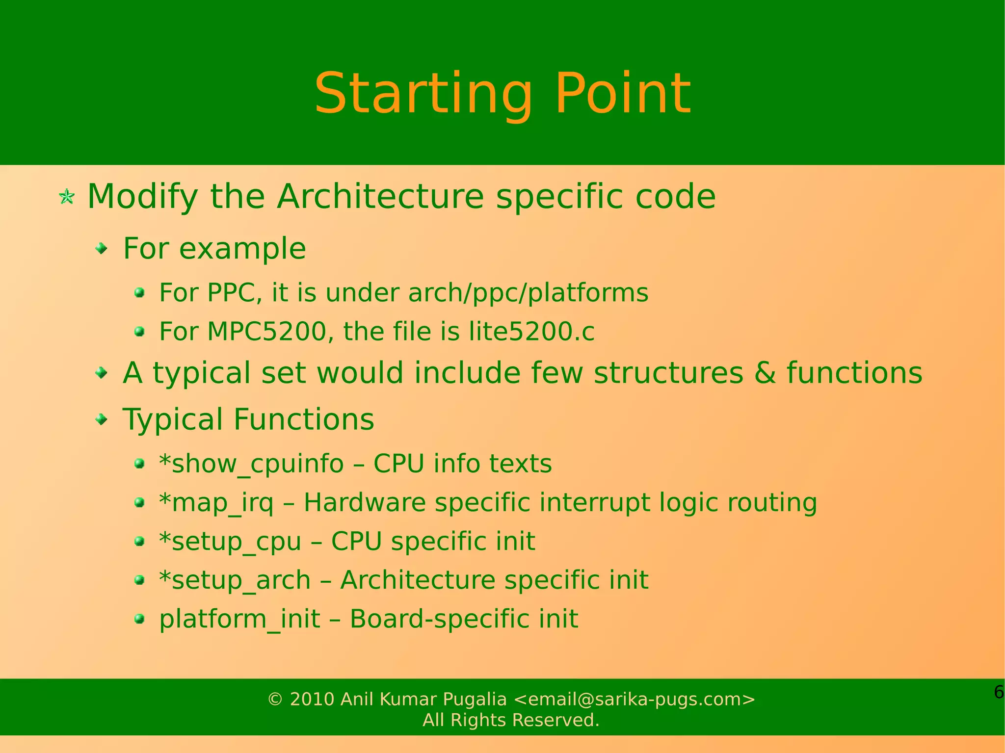 Starting Point
Modify the Architecture specific code
  For example
    For PPC, it is under arch/ppc/platforms
    For MPC5200, the file is lite5200.c
  A typical set would include few structures & functions
  Typical Functions
    *show_cpuinfo – CPU info texts
    *map_irq – Hardware specific interrupt logic routing
    *setup_cpu – CPU specific init
    *setup_arch – Architecture specific init
    platform_init – Board-specific init


            © 2010 Anil Kumar Pugalia <email@sarika-pugs.com>   6
                           All Rights Reserved.
 
