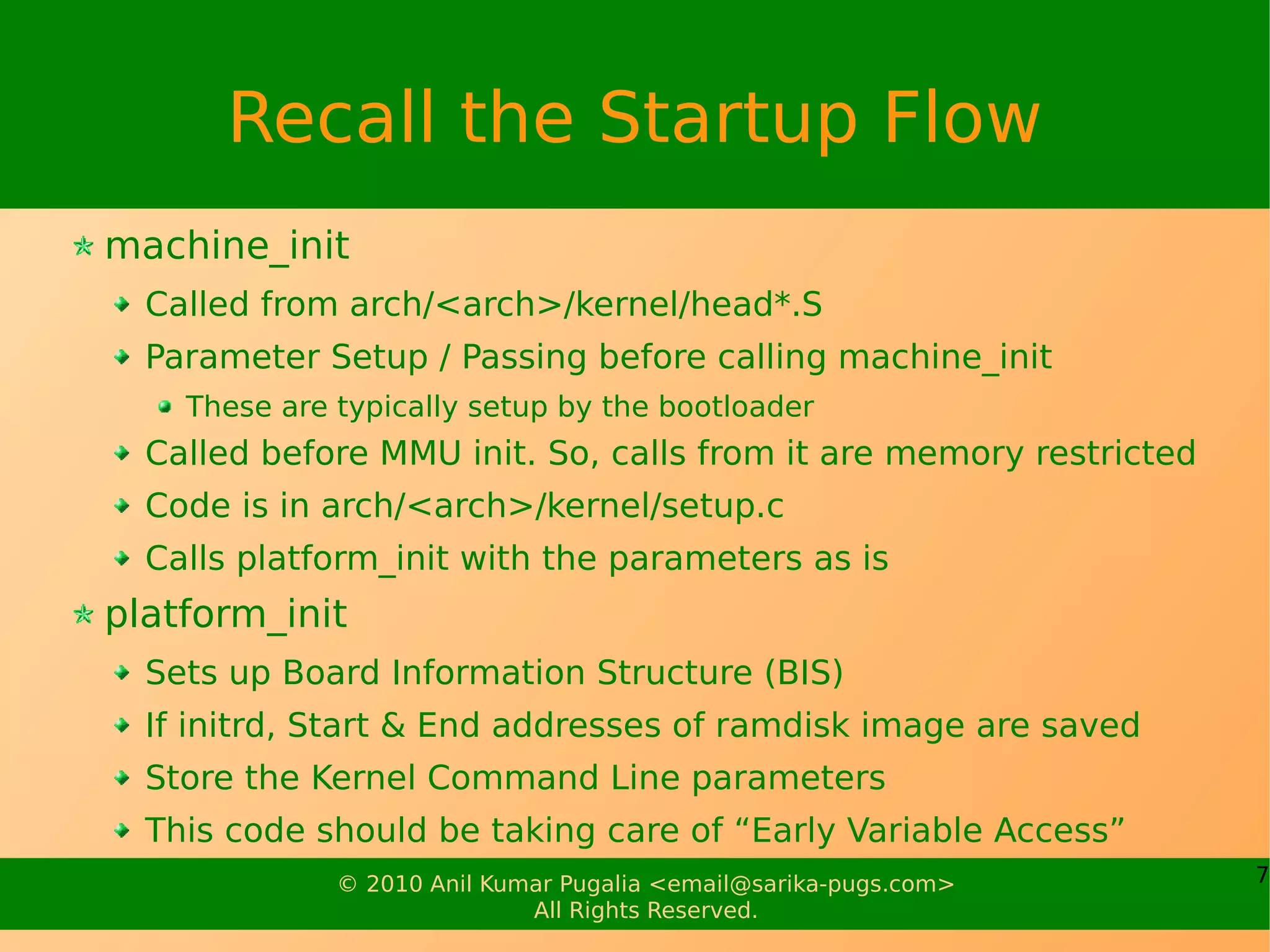 Recall the Startup Flow
machine_init
  Called from arch/<arch>/kernel/head*.S
  Parameter Setup / Passing before calling machine_init
    These are typically setup by the bootloader
  Called before MMU init. So, calls from it are memory restricted
  Code is in arch/<arch>/kernel/setup.c
  Calls platform_init with the parameters as is
platform_init
  Sets up Board Information Structure (BIS)
  If initrd, Start & End addresses of ramdisk image are saved
  Store the Kernel Command Line parameters
  This code should be taking care of “Early Variable Access”
              © 2010 Anil Kumar Pugalia <email@sarika-pugs.com>     7
                             All Rights Reserved.
 