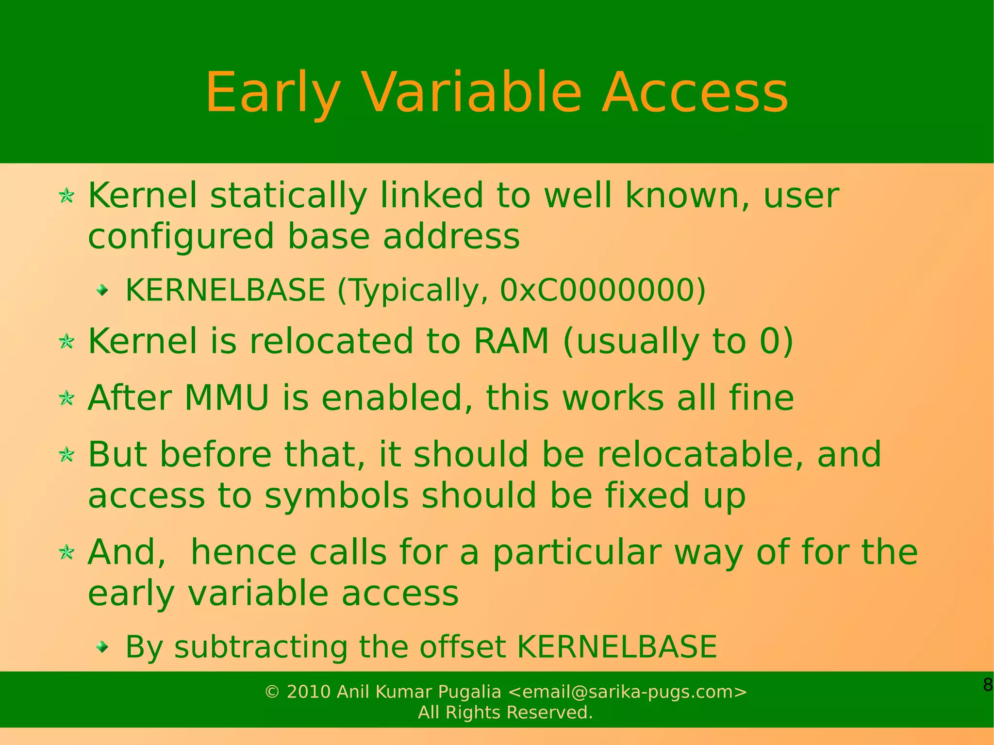 Early Variable Access
Kernel statically linked to well known, user
configured base address
  KERNELBASE (Typically, 0xC0000000)
Kernel is relocated to RAM (usually to 0)
After MMU is enabled, this works all fine
But before that, it should be relocatable, and
access to symbols should be fixed up
And, hence calls for a particular way of for the
early variable access
  By subtracting the offset KERNELBASE
          © 2010 Anil Kumar Pugalia <email@sarika-pugs.com>   8
                         All Rights Reserved.
 