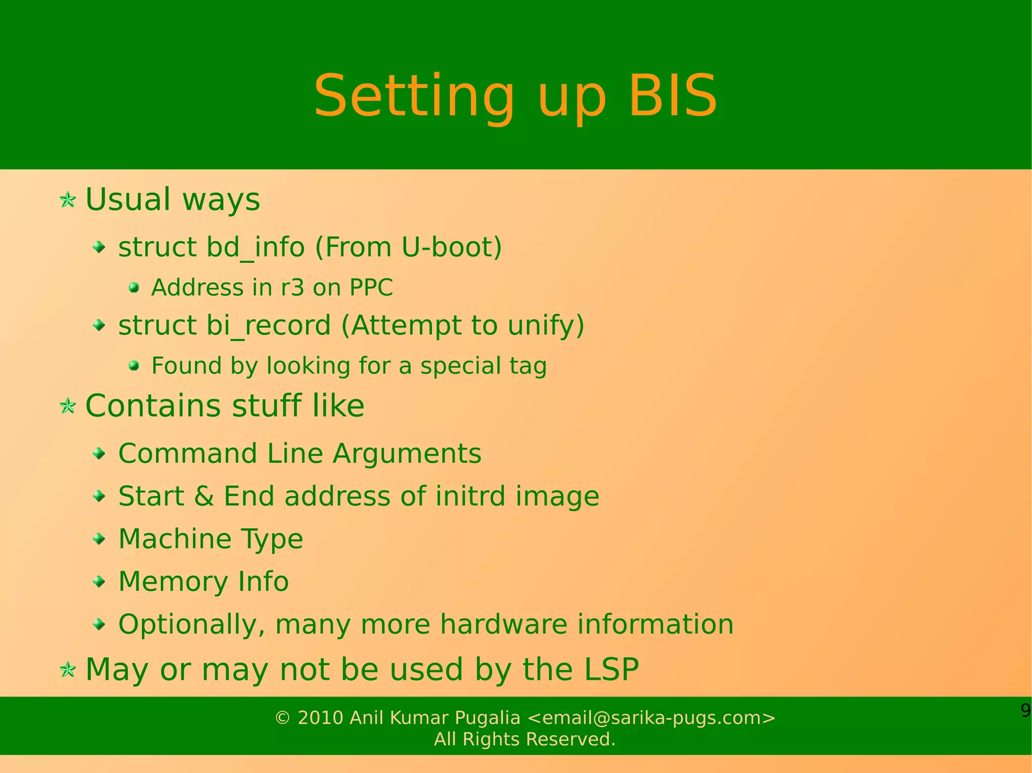 Setting up BIS
Usual ways
  struct bd_info (From U-boot)
    Address in r3 on PPC
  struct bi_record (Attempt to unify)
    Found by looking for a special tag
Contains stuff like
  Command Line Arguments
  Start & End address of initrd image
  Machine Type
  Memory Info
  Optionally, many more hardware information
May or may not be used by the LSP
              © 2010 Anil Kumar Pugalia <email@sarika-pugs.com>   9
                             All Rights Reserved.
 
