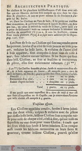 86 Architecture Pratique.
les cloisons Se les planchers indistincTrcment. C'est donc avec raî-
son que ces Hourdis doivent être comptés au tiers dans les cloi-
sons & planchers, & non au quart comme l'a dit Ferrieres & d'a-
près lui M. Bullet.
10, Dans les Cloisons ou Pans de bois, si les portes ou croisées
sont recouvertes , & qu'il y ait feuillures Se appuis de plâtre , ou Aire
pas bas, on rabat la moitié du vuide de la Baye , parce qu'il n'y
a point de scellement ; mais on compte seulement le solement des
croisées de menuiserie s'il y en a, & non les feuillures, comme
l'ont voulu pluûeurs. Voye^ <* et sujet notre addition sur les Bayes,
pag. 126. 127'
Les Pans de bois ou Cloisons qui sontmaçonnées entre
les poteaux, lattées d'un côté de trois pouces en trois pou-
ces, enduites sur ledit lattis, & enduites de l'autre côté
à bois apparent, sont comptées â deux tiers de toise à
tnur, sans rabattre aucune sabliere. Si les Bayes qui sont
dans lesd. Cloisons, ne sont ni feuillées ni recouvertes
de plâtre, elles sont entièrement rabattues. (30**)
(30 ** ) La Cloison hourdée pleine, lattée Se recouverte d'un cô-
té , & à bois apparenc de l'autre , est comptée pour 1 tiers de
toise de légers, au lieu de 3 quarts qu'elle doit l'être,comme s'ensuit.
Hourdis ........1 tiers 01 11 pieds.
Recouverte d'un côté. . . . I tiers ou il pieds.
Enduit d'après les bois . . . 1 douzième ou 3 pieds.
Total 3 quarts. ou 2.7 pieds.
Il me paroît que cette expression de % tiers de toise à mur est
<ine faute d'impression ou de Copiste ; car je trouve dans Ferrieres
eus telle cloison est comptée à 3 quarts.
Troisléme espeee.
Les Cloisons appellées creuses, lattées à lattes jointi-
ves des deux côtés, crépies & enduites avec du plâtre
par-dessfus ledit lattis, lesdites Cloisons sont comptées toi-
se pour toise de chaque côté, c'est-à-dire, qu'uue toise en
superficie en vaut deux pour toute Cloison, à cause que
les deux côtés sont lattes à Jattes jointives. L'on compte
aussi toutes les sablieres recouvertes en leurs faces &
pourtour £ comme lesdites Cloisons, pourvu qu'elles
 