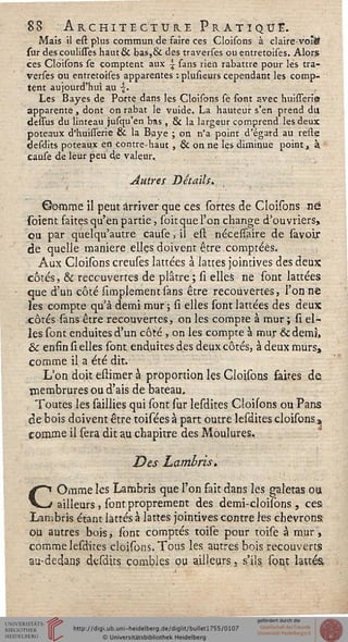 88 Architecture Pratique.
Maïs il est plus commun de saire ces Cloisons à claire-voi&
sur des coulisses haut & bas,& des traverses ou entretoises. Alors
ces Cloisons se comptent aux ^ sans rien rabattre pour les tra-
verses ou entretoises apparentes : plusieurs cependant les comp-
tent aujourd'hui au ■£.
Les Bayes de Porte dans les Cloisons sè font avec huisseria
apparente, dont on rabat le vuide. La hauteur s'en prend du
dessus du linteau jusqu'en bas , & la largeur comprend les deux
poteaux d'huisserie & la Baye ; on n'a point d'égard au relie
Sesdits poteaux en contre-haut , & on ne les diminue point t à.
cause de leur peu 4e valeur..
Autres Détails.
Gomme il peut arriver que ces sortes de Cloisons né
soient faites qu'en partie, soitque l'on change d'ouvriers,
ou par quelqu'autre cause, il est nécessaire de savoir
de quelle manière ellçs doivent être comptées.
Aux Cloisons creuses lattées à lattes joimives des deux
côtés, & recouvertes de plâtre ; si elles ne sont lattées
que d'un côté Amplement sans être recouvertes, l'on ne
les compte qu'à demi mur ; si elles sont lattées des deux
côtés sans être recouvertes, on les compte à mur ; si el-
les sont enduites d'un côté , on les compte à mur &dem3>
& enfin si elles sont enduites des deux côtés, à deux murs,
comme il a été dit.
L'on doit estimer à proportion les Cloisons faites de
membrures ou d'ais de bateau.
Toutes les saillies qui sont sur lesdites Cloisons ou Pans
de bois doivent être toisées à part outre lesdites cloisons.»
comme il sera dit au chapitre des Moulures,
Des Lambris*
COmme les Lambris que l'on fait dans les galetas ou
ailleurs, sont proprement des demi-cloisbns , ces
Lambris étant lattes à lattes jointives contre les chevrons
ou autres bois, sont comptés toise pour toise à mur,
comme lesdites cloisons. Tous les autres bois recouverts
au-dedans desdjts combles ou ailleurs, s'ils sont lattes
 