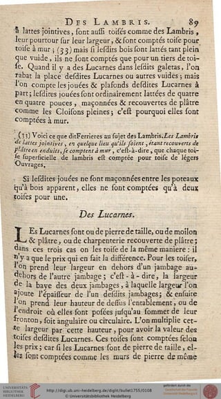 Des Lambris. 8^
a lattes jointives, sont aussi toisés comme des Lambris ,
leur pourtour sur leur largeur, & sont comptés toise pour
toise à mur ; (33) mais il lesdits bois sont lattes tant plein
que vuide, ils ne sont comptés que pour un tiers de toi-
se. Quand il y a des Lucarnes dans lesdits galetas, l'on
rabat la place desdites Lucarnes ou autres vuides ; mais
l'on compte les jouées & plafonds desdites Lucarnes à
part; lesdires jouées sont ordinairement lattées de quatre
en quatre pouces, maçonnées & recouvertes de plâtre
comme les Cloisons pleines ; c'est pourquoi elles sont
comptées à mur.
, (lî) Voici ce que ditFerrieres au sujet des Lambris,Les Lambris
de lattes jointives , en quelque lieu qu'ils soient, étant recouverts de
plâtre en enduits, je comptent à mur, c'est-à-dire, que chaque toi-
le superficielle de lambris est comptée pour toise de légers
Ouvrages,
Si Iesdites jouées ne sont maçonnées entre les poteaux
qu'abois apparent, elles ne sont comptées qu'à deux
ïoises pour une.
Des Lucarnes.
LEs Lucarnes sont ou de pierre de taille, ou de moilon
& plâtre, ou de charpenterie recouverte de plâtre;
dans ces trois cas on les toise de la même manière : il
5;.y a que le prix qui en fait la disférence. Pour les toiser,
ion prend leur largeur en dehors d'un jambage au-
*jehors de l'autre jambage; c'est-à-dire, la largeur
^e la baye des deux jambages, à laquelle largeur l'on
ajoute l'épaisseur dç l'un desdits jambages; & ensuite
|9°n prend leur hauteur de desius l'entablement, ou de
* endroit où elles sont posées jusqu'au sommetde leur
fronton, soit angulaire ou circulaire. L'on multiplie cet-
*e^ largeur par cette hauteur, pour avoir la valeur des
îoises desdites Lucarnes. Ces toises sont comptées sélon
jesprix; car si les Lucarnes sont de pierre de taille, el-
les sont comptées comme les murs de pierre de même
,
 