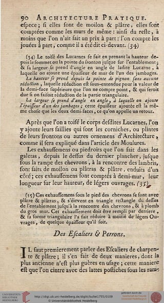 <)o Architecture Pratique.
espece ; si elles sont de moilon & plâtre, elles sont
comptées comme les murs de même : ainsi du reste, à
moins que l'on n'ait fait un prix à part :Ton compte les
jouées à part, comme il a été dit ci-devant. (34.)
(34) Le toisé des Lucarnes se fait en prenant la hauteur de-
puis le Commet ou la pointe du sronton jusque sur l'entablement;
& sa largeur fe prend d'angle en angle de ladite Lucarne , à
laquelle on ajoute une épaiiseur de mur de l'un des jambages.
La hauteur fe prend depuis la pointe de pignon sans aucune
réduction , laquelle réduction est sous-entendue pour la valeur de
la demi-face supérieure que l'on ne compte point, & qui seroit
due si on faisbit réduction de la partie triangulaire.
La largeur se prend d'angle en angle, à laquelle on ajoute
l'èpaijseur d'un des jambages ; cette épaisseur ajoutée est la mê-
me chose que les deux demi-faces, ce qu'on appelle un retour.
Après que l'on a toisé le corps desdites Lucarnes, l'on
y ajoute leurs saillies qui sont les corniches, ou plintes
de leurs frontons ou autres ornemens d'Architecture ,
comme il sera expliqué dans l'article des Moulures.
Les exhaussemens ou piédroits que l'on fait dans les
galetas, depuis le demis du dernier plancher, jusque
sous la rampe des chevrons ', à la rencontre des lambris,,
sont faits de moilon ou plâtras & plâtre, enduits d'un
côté ; ces exhaussTemens sont comptés à demi-mur, leur
longueur sur leur hauteur, de légers ouvrages. (SSL.
(5 <;) Ces exhaussemens sous le pied des chevrons se font avee
plâtre & plâtras, & s'élèvent en triangle re&angle du dessus
de l'entablement jusqu'à la rencontre des chevrons , & aplomb-
du gros mur. Cet exhaussement doit être rempli par derrière ,
& la forme triangulaire l'a fait réduire à moitié de' légers Ou-
vrages , de quelque épaisseur qu'il soit.
Des Efcaliers & Perrons.
IL faut premièrement parler des Escaliers de charpen-
te & plâtre; il s'en fait de deux manières, dont la
plus ancienne n'est plus guères en usage ; cette manière
est que l'on cintre avec des lattes postiches sous les rai»-;
 