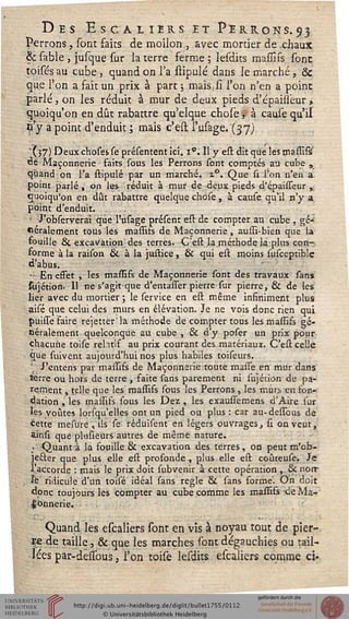 Des Escaliers et Perrons.93
Perrons, sont faits de moilon , avec mortier de .chaux
& sable , jusque sur ia terre ferme ; lesdits massifs sont
toisés au cube, quand on l'a stipulé dans le marché, &
que l'on a fait un prix à part ; mais.si l'on n'en a point
parlé, on les réduit à mur de deux pieds d'épaisseur,
quoiqu'on en dût rabattre qu'elque chose, à cause qu'il
is y a point d'enduit ; mais c'est l'usage. (37)
' ( 57) Deux choses se présentent ici. i°. Il y est dit que les massifs'
de Maçonnerie faits sous les Perrons sont comptés au cube ,
quand on l'a stipulé par un marché. i°. Que si l'on n'en a
point parlé , on les réduit à mur de deux pieds d'épaisseur ,
quoiqu'on en dût rabattre quelque chose, à cause qu'il n'y a
point d'enduit.
' J'observerai que l'usage présent est de compter an cube , gé-
néralement tous les massifs de Maçonnerie, aussi-bien que la
fouille & excavation des terres. C'est la méthode la plus con-
forme à la raison & à la justice, & qui est moins susceptible
d'abus.
•; En effet , les massifs de Maçonnerie sont des travaux sans
siijétion. Il ne s'agit que d'entasser pierre sur pierre, & de les
lier avec du mortier ; le service en est même infiniment plus
aisé que celui des murs en élévation. Je ne vois donc rien qui
puisse faire rejetteria méthode de compter tous les massifs gé-
néralement quelconque au cube , & d'y poser un prix pour
chacune toise relitif au prix courant des matériaux. C'est celle
que suivent aujourd'hui nos plus habiles toiseurs.
J'entens par massifs de Maçonnerie toute masse en mur dans
terre ou hors de terre , faite sans parement ni sujétion de pa-
rement , telle que les massifs sous les Perrons , les murs en fon-
dation , les massifs sous les Dez , les exaussemens d'Aire sur
les voûtes lorsqu'elles ont un pied ou plus: car au-dessous de
Cette mesure , ils se réduisent en légers ouvrages, st on veut,
ainsi que plusieurs autres de même nature.
; Quant à la fouille & excavation des terres, on peut m'ob-
je&er que plus elle est profonde, plus elle est coûteuse. Je
l'accorde : mais le prix doit subvenir à cette opération,. & norr
, le ridicule d'un toisé idéal sans règle & sans forme. On doit
donc toujours les compter au cube comme les massifs de Ma-
çonnerie.
Quand les escaliers sont en vis à noyau tout de pier-
re de taille, & que les marches sont dégauchies ou tail-
lées par-dessous, l'on toise lesdits escaliers comme ci»
 