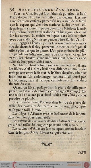 $>6* Architecture Pratique.
Pour les Chausses qui sont faites dépoteriez les boi£
séaux doivent être bien vernissés par dedans, sans au-
cune fente ou cassure > parcequ'il n'y a rien de si subtil
que la vapeur qui vient des matières & des urines -, el-»
le pasfe par la moindre petite ouverture & infecte la mai-
son ; les boisseaux doivent donc être bien joints les uns
sur les autres, & ensuite mastiqués dans lesdits joints
avec bon mastic; & s'ils ne peuvent être isolés, c'est-à-
dire, dégagés à l'entour, il les faut maçonner avec mor-
tier de chaux & sable, parceque le mortier n'est pas si
aisé à pénétrer que le plâtre. L'on peut enduire de plâ-
tre par-desfus ladite maçonnerie de mortier en ce qui se-
ra vu ; les chausses étant ainsi faites sont comptées une
toise de long pour toise à mur.
Si lesdites Chausses sont contre un mur voisin, il faut
les isoler, c'est-à-dire, laisîer une distance au moins de
trois pouces entre ledit mur & lesdites chausses, afin que
ledit mur ne soit endommagé , comme il est porté par
la Coutume ; mais il faut que cet isolement soit enduit
du côté du mur.
Quand on fait un passage dans la pierre de taille pour
passer une Chausse de plomb, ce passage est compté sur.
une toise de hauteur pour demi-toise à mur, sans y com-
prendre le plomb.
Si au lieu de plomb l'on met dans le trou de pierre de
taille des boisfeaux de terre cuite, le tout est compté
toise pour toise à mur.
Les lièges d'Aisances avec les scellemens de la lunette
sont comptés pour demi-toise.
Les tuyaux des vantouses desdites Aisances sont compr
s es à deux toises de longueur pour une toise à mur.
Les cabinets d'Aisances sont comptés comme les cloi-
Çons & les planchers, suivant ce qui a été dit.
DES'.
 