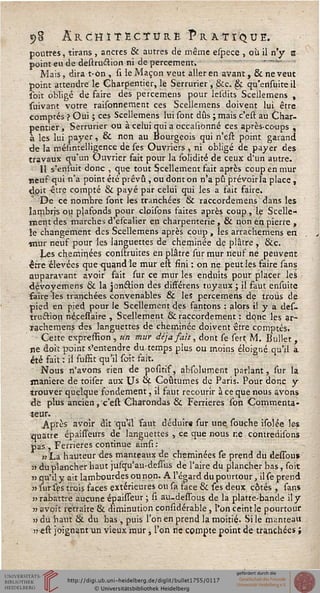 5»8 Architecture Pratique.
poutres, tirans , ancres & aurres de même espece , où il n'y s
point eu de destru&ion ni de percement* -----
Mais, dirat-on, si le Maçon veut aller en avant ,& ne veut
point attendre le Charpentier, le Serrurier, 8cc. §ç qu'ensuiteii
soit obligé de faire des percemens pour lesdits Scellemens ,
suivant votre raisonnement ces Scellemens doivent lui être
comptés ? Oui ; ces Scellemens lui sont dûs ; mais c'est au Char-
pentier, Serrurier ou à celui quia occahonné ces après-coups ,
à les lui payer, & non au Bourgeois qui n'est point garand
de la mésintelligcnce de ses Ouvriers , ni obligé de payer des
travaux qu'un Ouvrier fait pour la solidité de ceux d'un autre.
Il s'ensuit donc , que tout Scellement fait après coup en mur
neuf qui n'a point été prévu , ou dont on n'a pu prévoirla place,
doit -être compté & payé par celui qui les a fait faire.
De ce nombre sont les tranchées & raccordemens dans les
îambris ou plafonds pour cloisons faites après coup, le Scelle-
ment des marches d'escalier en charpenterie , & non en pierre ,
le changement des Scellemens après coup , les arrachemens en
mur neuf pour les languettes de cheminée de plâtre , ôkc.
Les cheminées construites en plâtre sur mur neuf ne peuvent
erre élevées que-quand le mur ell fini : on ne peut les faire sans
auparavant avoir fait sur ce mur les enduits pour placer les
dévoyemens & la jonélion des difFérens tuyaux ; il faut ensuite
saire les tranchées convenables & les percemens de trous de
pied en pied pour le Scellement des fantons : alors il y a des-
truétion nécessaire , Scellement & raccordement : donc les ar-
ïachemens des languettes de cheminée doivent être comptés.
Cette expreffion, un mur déjà fait, dont se sert M. Bullet ,
ne doit point s'entendre du temps plus ou moins éloigné qu'il a
été fait : il suffit qu'il soit fait.
Nous n'avons rien de positif, absolurr.ent parlant, sur la
manière de toiser aux Us Si Coutumes de Paris. Pour donc y
trouver quelque fondement, il faut recourir à ce que nous avons
de plus ancien, c'est Charondas & Ferrieres son Commenta-
teur.
Après avoir dit qu'd 'faut déduire sur une souche isolée les
quatre épaisTeurs de languettes , ce que nous ne contredisons
pas , Ferrieres continue ainsi:
»La hauteur des manteaux de cheminées se prend du dessou*
s> du plancher haut jufqu'au-dessus de l'aire du plancher bas, soit
■n qu'il y ait lambourdes ou non. A l'égard du pourtour, il se prend
» sur sgs trois faces extérieures on sa face & ses deux côtés , sans
n rabattre aucune épaisseur ; si âu-dessbus de la platte-bande il y
ii avoit retraite & diminution considérable, l'on ceint le pourtour
ii du haut & du bas , puis l'on en prend la moitié. Si le manteau
irest joignent un vieux mur, l'on ne compte point de tranchées ;
 