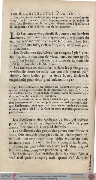 ïoo Architecture Pratique.
Les. cheminées en brique ou en pierre sur mur neuf"'après-
coup , ou sur un vieux mur, se pourtourneront de même. Si
elles sont élevées avec le mur, on rabattra alors l'épaisseurîle
ïa languette : c'est-là le seul cas de les rabattre.
LEs Scellemens des poitrails & poutres dans les vieux
murs, ou murs neufs après-coup, maçonnés de
moilon avec mortier de chaux & sable, ou plâtre, sont
comptés à demi-toise, c'est-à-dire, un quart de toise pour
chacun bout.
Les Scellemens des solives sont comptés à pied cou-
rant j quand ils sont dans de vieux murs, ou murs neufs,
quand on les met après-coup, à cause de la tranchée
qu'il faut faire dans lesdits murs.
Les barreaux en saillie scellés dans les jambages des
croiséés de pierre de taille sont comptés pour un pied
chacun, étant scellés par les deux bouts, & dans la
maçonnerie pour demi-pied seulement. {41)
1 (41) Les Scellemens en pierre dure doivent être plus forts
que ceux -en pierre tendre & de maçonnerie , pareequ'il faut
un Tailleur de pierre pour faire le trou. Ainsi cet article peut
être rectifié de la manière suivante.
—. Les barreaux en saillie scellés dans les jambages des croi-
séés de-pierre tendre sont comptés pour rm pied de légers cha-
que Scellement, ainsi que dans les murs en moilon; en pier-
re dure pour 1 pied { , & dans les murs en plâtras pour demi-
pied chacun.
Les Scellemens des corbeaux de fer, qui doivent
porter les sablieres sur lesquelles sont posés les plan-
chers , sont comptés à un pied de toise. '
Les Scellemens des gonds des portes dans les vieux
murs, sont comptés pour pied , & les gâches pour de-
mi-pied; l'on ne compte point lesdits Scellemens dans
les murs neufs, à cause que l'on a compté les bayes.
Toutes les pattes dont on arrête les lambris d'appui
& autres, sont comptées pour- demi-pied.
Le Scellement des croiséés dans les murs faits à
neuf n'est point compté ; mais quand c'est dans de j
I
 