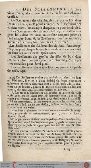 • Des Se ex l e m e n s-. - iot
Vieux murs, il est compté à six pieds pour, chacune
croisée. •-•-'-'
Le Scellement des chambranles de portes fait dans
les mûrs neufs, n'est point compté; & si c'est dans des
anciens murs, l'on compte chaque patte pour demi pied.
Les Scellemens des pannes, faites, liens &■ autres
gros bois dans les vieux murs sont comptés pour un
pied chaque bout, & les Scellemens des menus, bois ,
comme chevrons, sont comptés à demi pied.
Les Scellemens des sablieres des cloilons, sont comp-
tés pour pied chaque bout, le tout dans les vieux murs
ou dans les murs neufs après-coup.
Les Scellemens des grosses chevilles de bois dans
les murs , sont comptés pour pied chacune, & des pe-
tites chevilles pour demi-pied.
Les Scellemens des trapes sont comptés à 12 pieds
de toise. (42)
(42.) Ces Scellemens ne sont pas les seuls qui aient lieu dans
lin Bâtiment, il y en a d'une infinité de sortes : cependanr-
quiconque entendra bien ceux dont il est ici parlé , & la ma-
nière de les évaluer , pourra se mettre facilement au fait des
autres , sur-tout après les obseryatsons qui suivent.
i°. Les trous & Scellemens des poutres en. pierre de taille
après-coup ou en vieux mur , se comptent pour u pieds de
légers pour chaque bout, même pour demi-toise.s'il y,a diffi-
culté de percement, &. on compte outre ce les carreaux de
pierre de taille si on en met dessus , dessous ou sur les cotés ±
chacun pour leur valeur.
Les mêmes Scellemens de poutre en mur enmoil'on se comp-
tent , y compris les raccordemens, pour 9 pieds de légers v
comme dit, est..
. Si ces percemens se font pour le passage d'un chevalement „
après avoir compté son Scellement pour 9 pieds de légers , on
ajoute 9 autres pieds dé légers pour son descellement & réta-
blissement.
i°. Les trous, tranchées 65c Scellemens des solives, soli-
Veaux, chévêtres, tant de fér que de bois , de sablieres , de
marchés d'èscalier de pierre ou de bois, celles des palliers &
autres , des plattes formes , pannes , liens , faîtages , & autres
sembiablcs faits en pierre x se comptent chacun pour 1 pieds i
de légers»
Gii1J3
 