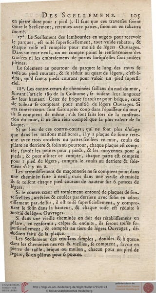 Des Scïllemens. 105
en pierre dure pour i pied s. Il faut que ces traverses (oient
outre le Scellement, retenues avec pattes, smon on en rabattra
moitié.
170. Le Scellement des lambourdes en augets pour recevoir
le parquet, est toisé superficiellement, tout vuide rabattu , &
chaque toise est comptée pour moitié de légers Ouvrages.
Dans un mur neuf, on ne compte point le renfoncement des
croisées ni les embrasemens de portes lorsqu'elles sont toisées
pleines.
Le solement au pourtour du parquet le long des murs se
toise au pied courant, & se réduit au quart de légers , c'est-à-
dire , qu'il faut 4 pieds courans pour valoir un pied supersi-
ciel.
18°. Les contre-cneurs de cheminées saillans du nud du mur,
suivant l'article 189 de la Coutume , se toisent leur longueur
sur leur hauteur. Ceux de brique se toisent pour brique ; ceux
de tuileau se comptent pour moitié de légers Ouvrages. Si
fes contre-cœurs sont faits après coup dans l'épaisseur du mur ,
ils se comptent de même : s'ils sont faits lors de la construc-
tion du mur , il ne sera rien compté que la plus valeur de la
brique.
Si au lieu de ces contre-cœurs, qui ne sont plus d'usage
que dans les maisons médiocres, il y a plaque de fonte rete-
nue avec trois crochets ou pattesscellées en mur, coulis de
plâtre au derrière & solin au pourtour, chaque plaque est comp-
tée , savoir les petites pour 3 pieds , & les moyennes pour 4
pieds ; & pour assurer ce compte , chaque patte est comptée
pour 1 pied de légers, compris le coulis au derrière & îole-
ment s'il y en a.
Les arrondissemens de maçonnerie ne se comptent point dans
Une cheminée faite à neuf; mais dans une vieille cheminée
ils se toisent chaque pied courant de hauteur sur 6 pouces de
légers.
Si le contre-cœur est totalement entouré de plaques de fon-
te scellées , arrêtées & coulées par derrière avec solin en adou-
cissement par.desTus, il est toisé superficiellement, y compre-
nant le solin dans la hauteur, & chaque toise eft réduite à
Moitié de légers Ouvrages.
Si dans une vieille cheminée on fait des rétablissemens en
plâtre , en renformis , crépis & enduits , ils seront toisés su-
persiciellement , & comptés au tiers de légers Ouvrages, dé-
duction faite de la plaque.
Les Scellemens des croissans {impies , doubles 6k à queue
«ans les cheminées neuves & vieilles, se comptent , savoir en
pierre de taille , brique ou moilon, chacun pour un pied de
.'«gers, & en plâtras pour 6 pouces.
 