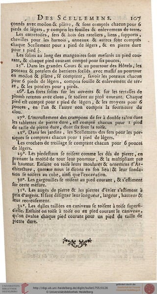 „ Des Scellemens. o-}
çonnés avec moilon & plâtre , & sont comptés chacun pour 6
pieds de légers , y compris les fouilles & enlevemens de terre.
Les entretoises, fers & bois des râteliers , liens , supports ,
chevilles pour les harnois , anneaux & autres sont comptés
chaque Scellement pour i pied de légers , & en pierre dure
pour i pied ~.
Les solins au long des mangeoires sont mesurés au pied cou-
rant, & chaque pied courant compté pour six pouces.
2JQ. Dans les grandes Cours & au pourtour des Hôtels, les
poteaux & potelets de barrières scellés avec massif au pourtour
en moilon & plâtre , sé" comptent, savoir les poteaux chacun
pour 6 pieds de légers , compris fouille & enlèvement de ter-
re , & les potelets pour j pieds.
i6p. Les forts solins sur les auvents & sur les terrasses de
plomb retenus avec clous , se toisent au pied courant. Chaque
pied est compté pour i pied de légers, & les moyens pour 6
pouces , en l'un & l'autre non compris la fourniture du
clou.
17°. L'iricrustèment des crampons dé fer à double talon dans
les tablettes de pierre dure , ést compté chacun pour 1 pied
de taille de pierre dure, dont six font la toise.
18°. Dans les jardins , les Scellemens des fers pour les por^
tiques se comptent chacun pour i pied de légers.
Les crochets de treillage se comptent chacun pour 6 pouces
de légers.
19*. Les piedestaux se toisent comme les dés de pierre, en
prenant la moitié de tout leur pourtour , & la multipliant pat
la hauteur. Ensuite on toise leurs moulures & ornemens d'Ar-
chitecture , com*ie nous le dirons en son lieu:& leur fonda-
tion se tôisera au cube, ainsi que l'excavation.
300. Les gargouilles se toisent au pied courant , & s'estiment
sur cette mësure.
ji". Lés auges de pierre & les pierres d'évier s'estiment à
!>Hx d'argent. H faut désigner leur longueur, largeur, hauteur &
eur recrèusement.
■ 31*. Les dalles taillées en caniveau se toisent à toise superfi-
Cielle. Ensuite on toise à toise ou an pied courant le caniveau ,
qu'oh évalue chaque pied courant pour un pied de taille de
pierre dure.
*%L3**
 