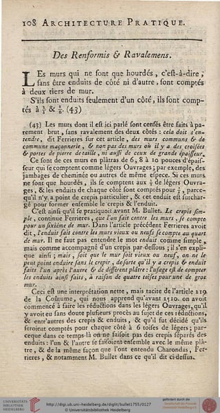ioS Architecture Pratique.
Des Renformis & Ravale mens.
LEs murs qui ne sont que hourdés , c'est-à-dire ;
sans être enduits de côté ni d'autre, sont comptés
à deux tiers de mur.
S'ils sont enduits seulement d'un côté, ils sont comp-
tés à  & |: (43) , ,
(43) Les murs dont il cst ici parlé sont cenfés être faits à pa-
rement brut , sans ravalement des deux côtés : cela doit s'en-
tendre, dit Ferrieres sur cet article, des murs communs & de
commune maçonnerie , & non pas des murs oh il y a des croifées
& portes de pierre détaille , ni aussi de ceux de grande épaisseur.
Ce sont de ces murs en plâtras de 6, 8 à 10 pouces d'épais-
sèur qui se comptent comme légers Ouvrages ; par exemple, des:
jambages de cheminée ou autres de même çspece. Si ces murs
ne sont que hourdés , ils se comptent aux j de légers Ouvra-
ges , & les enduits de chaque côté sont comptés pour } , parce-
qu'il n'y. a point de crépis particulier, & cet enduit est surchar-
gé pour former enseirible le crépis & l'enduit.
C'est ainsi qu'il se pratiquoit avant M. Bullet. Le crépis fim-
pk , continue Ferrieres , que l'un sait contre les murs , Je compte
pour unsixiéme de mur. Dans l'article précédent Ferrieres avoir,
dit, l'enduit sait contre les murs vieux ou neuss se compte au quart
de mur. Il ne faut pas entendre le mot enduit comme simple y
mais comme accompagné d'un crépis par dessous ; il s'en expli-
que ainsi ; mais , foit que le mûr foit vieux ou neus, on ne le
peut point enduire fans le crépir , de farte qu'il y a crépis & enduit
saits l'un après l'autre & de dissérent plâtre : l'ufage est de compter
les enduits ainsi saits, à raison de quatre toises pour une de gros
mur.
Ceci est une interprétation nette , mais tacite de l'article Zip.
de la Coutume, qui nous apprend qu'avant 1510. on avoir
commencé à faire les réductions dans les légers Ouvrages, qu'il,
y avoit eu sans doute plusieurs procès au sujet de ces réductions,
& entr'autres des crépis & enduits, & qu'il fut décidé qu'ils
seroient comptés pour chaque côté à 6 toises de légers ; par-
ceque dans ce temps-là on ne faisoit pas des crépis séparés des
enduits: l'un & l'autre se faisoient erisemble avec le même plâ-
tre , & de la même façon que l'ont entendu Charondas, Fer-
rieres , & notamment M. Bullet dans ce qu'il dit ci-desius.
 