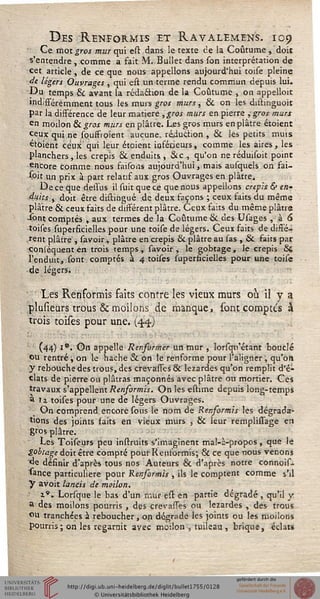 Des Renformis et Ravalemens. 109
Ce mot gros mur qui est dans le texte ce la Coutume , doit
s'entendre , comme a fait M. Bullet dans son interprétation de
cet article, de ce que nous appelions aujourd'hui toise pleine
de légers Ouvrages , qui est un terme rendu commun depuis lui.
L)u temps & avant la rédaéhon de la Coutume , on appelloit
indifféremment tous les murs gros murs, & on les distinguoit
Par la disférence de leur matière ,gros murs en pierre , gros murs
erJ moilon 6k gros murs en plâtre. Les gros murs en plâtre étoient
ceux qui ne souffroient aucune, ré4uction , & les petits muis
etoient ceux qui leur étoient inférieurs, comme les aires, les
planchers , les crépis & enduits , &c , qu'on ne réduisoit point
encore comme nous faisons aujourd'hui, mais ausquels on sai-
s°it un prix à part relatif aux gros Ouvrages en plâtre.
De ce que delïus il suit que ce que nous appelions crépis & en-
4'ùts , doit être distingué de deux façons ; ceux faits du même
plâtre & ceux faits de disférent plâtre. Ceux faits du même plâtre
•sont comptés , aux termes de la Coutume & des Usages , à 6
toises superficielles pour une toise de légers. Ceux faits de dissé-
rent plâtre , savoir, plâtre en crépis & plâtre au las , & faits par
coniéquent en trois temps, savoir, le gobtage, le crépis &
l'enduit, sont comptés à 4 toises superficielles pour une toise
de légers. !
Les Renformis faits contre les vieux murs où il y a
plusieurs trous & moilons de manque, sont comptes à
trois toises pour une. (44)
(44) i°. On appelle Rensormer un mur , lorsqu'étant bouclé
ou rentré, on le hache & on le renforme pour l?aligner ; qu'on
y rebouche des trous, des crevasses & lézardes qu'on remplit d'é-
clats de pierre ou plâtras maçonnés avec plâtre ou mortier. Ces
travaux s'appellent Rensormis. On les estime depuis long-temps
3 11 toises pour une de légers Ouvrages.
On comprend encore sous le nom de Rensormis les dégrada-
tions des joints saits en vieux murs , & leur remplissage en
gros plâtre.
Les Toiseurs peu instruits s'imaginent mal-à-propos, que le
gobtage doit être compté pour Rensormis; & ce que nous venonî
d-e définir d'après tous nos Auteurs & d'après notre connois-
«ance particulière pour Renformis , ils le comptent comme s'A
Y avoit lancis de moilon.
i". Lorsque le bas d'un mur est en partie dégradé , qu'il y
s des moilons pourris , des crevasses ou lézardes , des trous
°u tranchées à reboucher, on dégrade les joints ou les moilons
Pourris ; on les regarnit avec moilon , tuileau , brique, éclats
 