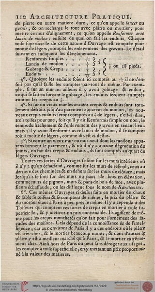 110 ARCHITECTURE PRATIQUE.
.de pierre ou autre matière dure , ce qu'on appelle lancer otl
garnir; & on recharge le tout avec plâtre ou mortier, pour
mettre ce mur d'alignement, ce qu'on appelle Renfermer avec
lancis de motion : ensuite de quoi on fait les enduits. Chaque
toise superficielle de cette nature d'Ouvrage est comptée pour
moitié de légers, compris les enlevemens des gravois. Le détail
suivant en indiquera les dévelopemens.
Renformis simples . . . -— > -, ç
Lancis de moilon / . . I^Si ou l8 pieds;
Gobtage & Crépis . . . | ? , }
Enduits....... .<— 5 * v
30. Quoique les enduits soient ici comptés au ~ il ne s'en-
suit pas qu'il faille les compter par-tout de même. Par exem-
ple , ii iur un mur ou ailleurs il y avoit gobtage & enduit ,
ce qui se fait en forçant le gobtage , les enduits seraient comptés
comme les crépis au l€.
4°. Si sur un vieux murles'anciëns crépis & enduits sont tota-
lement détruits jusqu'au parement apparent du moilon , les nou-
veaux crépis enduits seront comptés au 4- de légers , c'est-à dire,
trois tpises pour une, soit qu'il y ait Renformis simple ou non, le
temps du hachement & l'enlèvement des gravois en tenant lieu :
mais s'il y avoit Renformis avec lancis de moilon , il se cpmpte-
roit à moitié de légers , comme dit-est ci-dessus.
, 5 °. Si contre un vieux mur ou mur neuf dont les moilons appa-
rens forment le parement, & où il n'y a aucune dégradation de
joints , on fait des crépis & enduits , ils sont comptés au quart de
légers Ouvrages.
Toutes ces sortes d'Ouvrages se font sur les murs intérieurs où
il n'y a qu'un échaffaud , comme sur les murs de refend, ceux au
derrière des cheminées & en dehors sur les murs de clôture ; mais
lorsqu'ils se font sur des murs ou pans de bois en élévation ,
comme murs de pignon, murs & pans de bois de face , avec plu-
iieurs échaffauds , on les distingue sous le nom de Ravalemens.
6°. Ces mêmes Ouvrages ci-ds/ssus faits en mortier de chaqjc
.& sable se toisent & se comptent de même , le prix du plâtre &
du mortier étant à Pans à peu près le même. Il y,a cependant des
Toiseurs qui comptent ces sortes de crépis en mortier à toise su-
persicielle , & y mettent un prix convenable. Us agissent de mê-
me pour les crépis mouchetés qu'on fait pour l'ornement des fa-
çades des maisons. Cela dépend de la connoissance & de l'intelr-
ligence ; car aux environs de Paris il y a des endroits où le plâtre
est très-cher , & le mortier beaucoup moins , & dans d'autres lf
plâtre y est à meilleur marché qu'à Paris, & le mortier extrême-
ment cher. Ainsi hors de Paris on peut sans déroger aux usages ,
les compter à toise superficielle, en y mettant un prix proportion-
né à la valeur des matières.
 