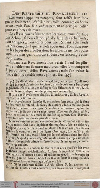 Des Renformxs et Ravàlemens. iii
Les murs d'appui ou parapets, sont toises leur lon-
gueur seulement, c'esl-à-dire , toise courante ou bout-
avant ; mais l'on fait ordinairement un prix particulier
pour ces sortes de murs.
Les Ravàlemens faits contre les vieux murs de face
par dehors, si' l'on est obligé d'y faire des échafFauds,
sont comptés à trois toises pour une, & sans échafFauds
ils (ont comptés à quatre toises pour une : l'on rabat tou-
tes les bayes des croisées dont les tableaux ne sont point
enduits ; mais quand ils sont enduits, on les compte com-
me pleines.
'Si dans ces Ravàlemens l'on refait à neuf les plin-
tes, entablemens & autres moulures, elles sont comptées
a part, outre lesdits Ravàlemens ; mais Ton rabat la
place desdits entablemens, plintes, &c. (4.J)
(45) Le détail des Ravàlemens dont %il est ici parlé, est trop
abrégé & copié d'après les Anciens , mais depuis on a beaucoup
augmenté. Nous allons endistinguer les différentes sortes, & en
donner le toisé tel que nous le pratiquons aujourd'hui.
■ Il y a des Ravàlemens simples & ordinaires, & des Ravàle-
mens entiers & mixtes.
Les Ravàlemens simples & ordinaires sont ceux qui se font
Ji'r les mur? de refend , de sace , de clôture , &c. à meiure qu'on
«es élevé ; ce sont les crépis & enduits ordinaires , qu'on se
contente d'indiquer par ce mot ravalé d'un ou de deux côtés ,
pour les distinguer des murs de moilon apparent. Ces Ravàle-
mens sont compris dans le prix des murs.
_ Sous ce nom on entend encore les crépis & enduits faits sur
*ieux murs , soit dans l'intérieur des maisons , soit en dehors ,
j°riqu'il n'y a qu'un échaffaud ou deux. Dans ce cas, ces Rava-
jstnens se comptent au y de légers Ouvrages, soit qu'il y ait
"■enformis ou non ; mais il faut que les échafFauds aient été faits
exprès , & qu'il y ait eu dégradation des anciens crépis & enle-
vaient de gravois, sinon ils seront comptés au quart, comme
Crepis & enduits.
Les Ravàlemens entiers & mixtes sont ceux que l'on fait avec
PJusieurs étages d'échaftauds , lorsque la superfàcie extérieure
y Un mur ou d'un pan de bois est endommagée, & que le corps du
mur ou pan de bois est bon. Ces Ravàlemens se comptent dif-
*eremment suivant l'ouvrage qu'on y a fait.
,*". Si les anciennes saillies d'Architefture & les anciens fa-
naux de croisées sont conservés, ces Ravàlemens se comptent
 