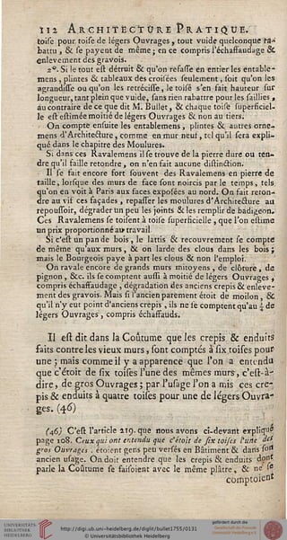 ii2 Architecture Pratique,
toise pour toise de légers Ouvrages , tout vuide quelconque t&*
battu , & se payent de même; en ce compris i'échaffaudage &
enlèvement des gravois.
20. Si le tout esl détruit & qu'on refasse en entier les entable-
mens, plintes & tableaux dés croilées seulement, ibit qu'on les
agrandisse ou qu'on les retréchTe, le toisé s'en fait hauteur sur
longueur, tant plein que vuide, sans rien rabattre pour les saillies ,
au contraire de ce que dit M. Builét, & chaque toise superficiel-
le estestimée moitié de légers Ouvrages & non au tiers.
On compte ensuite les entablemens, plintes & autres orne-
mens d'Architecture, comme en mur neuf, tel qu'il sera expli-
qué dans le chapitre des Moulures»
Si dans ces Ravalemsns ilse trouve de la pierre dure ou ten-
dre qu'il faille retondre , on n'en fait aucune distinéîion.
Il se fait encore fort souvent des Ravalemens en pierre de
taille, lorsque des murs de face sont noircis par le temps , tels
qu'on en voit à Paris aux faces exposées au nord. On fait reton-
dre au vif ces façades , repasser les moulures d'Architecture au
répoussbir, dégrader tin peu les joints & les remplir de badigeon.
Ces Ravalemens se toilent à toise superficielle , que Ton estime
un prix proportionné au» travail
Si c'est un pan de bois, le lattis & recouvrement se compte
de même qu'aux murs, & on larde des clous dans les bois ;
mais le Bourgeois paye à part les clous & non l'emploi.
On ravale encore de grands murs mitoyens , de clôture , de
pignon, &c. ils se comptent aussi à moitié de légers Ouvrages ,
compris échaffaudage , dégradation des anciens crépis & enlève-
ment des gravois. Mais û l'ancien parement étoit de moilon , &
qu'il n'y eut point d'anciens crépis, ils ne se comptent qu'au  de
légers Ouvrages, compris échaffauds.
II est dit dans la Coutume que les crépis & enduits
faits contre les vieux murs, sont comptés à six toises pour
une ; mais comme il y a apparence que l'on a entendu
que c'étoit de six toises l'une des mêmes murs, c'est-à-
dire, de gros Ouvrages ; par l'usage l'on amis ces cré-
pis & enduits à quatre toises pour une de légers Ouvra-
ges. (46)
(46) C'est l'article 119. que nous avons ci-devant expliqu*
page 108. Ceux gui ont entendu que c'étoit de six toifes l'une des
gros Ouvrages . éto;ent gens peu versés en Bâtiment & dans s°rt
ancien usage. On doit entendre que les crépis & enduits dont
parle la Coutume se failbient avec le même plâtre, & ne' Ie
comptoien*
 