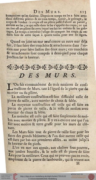 DesMurs. 113
Stomptoient qu'au sixiéme. Depuis ce temps on les a faits avec
deux différens plâtres & en trois temps, savoir, le gobtage , le
crépis & l'enduit ; le crépis est un plâtre passé d'abord au panier ,
ensuite au sas ; ce qui reste dans le sas s'appelLe du crépis ; ce qui
en sort est un plâtre fin avec lequel on fait les enduits & les gob-
tages. Le temps a introduit l'usage de compter les crépis & en-
duits faits de cette façon à quatre toises pour une de légers.
Quand on joint un mur neuf contre un autre mur déjà
fait, il faut faire des tranchées & arrachemens dans l'an-
cien mur pour faire iiaison des deux murs ; ces tranchées
& arrachemens sont comptés à demi-pied pour chaque
jonélion sur la hauteur.
DES MURS.
I'On fait communément de trois manières de cons-
j tructions de Murs, tant à l'égard de la pierre que du
mortier ou du plâtre.
La meilleure constru&ion est sans difficulté celle de
pierre de taille, avec mortier de chaux & sable.
La moyenne conitrustion est celle qui est faite en
partie de pierre de taille, & le reste de moilon avec
mortier de chaux & sable.
La moindre est celle qui est faite simplement de moi-
lon avec mortier & plâtre. Il y en a encore une que l'on
fait avec moilon & terre grasse pour les murs de clô-
ture.
Les Murs faits tout de pierre de taille sont pour les
faces des grands bâtimens ; & l'on doit mettre celle qui
est dure par bas aux premières assises, au moins jusqu à
la hauteur de six pieds.
L'on en met aux appuis -, aux chaînes sous poutres,
aux jambes boutisses, & le reste est de pierre de saint
Leu pour la meilleure. Ceux qui ne peuvent pas en avoir,
Smploient de la pierre de lambourde, qui se trouve aux
H
 
