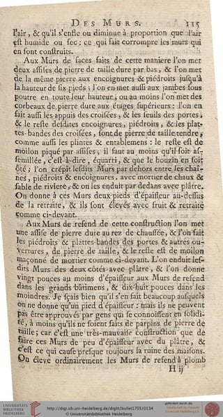 Des M u k s. it^
l'air , & qu'il s'ensse ou diminue à proportion que .l'air
est humide ou sec : ce qui fait corrompre les'murs qui
en sont construks.
.Aux Murs dp saces faits de cette manière l'on met
deux assilés de pierre de taille.dure par bas, & l'on met
de la même pierre aux encoignures &c piédroits jusqu'à
la hauteur de lix pieds ; l'on en met aussi aux jambes sous
poutre en toute leur hauteur.,, ou.au moins l'on met des
corbeaux de pierre dure aux étages fupérieurs : l'on en
fait aussi lès appuis des croisées , & les îeuils des portes >
& le relie desdnes encoignures, piédroits, &les plat-
tes- bandes des croisées , sont de pierre de taille, tendre,-
comme aussi les plintes & entablemens : le reste est de
îïïôilon piqué par assises ; il faut au moins qu'il soit as-r
semillée,c'ess> à-dire , équarri, & que le bouzin en soiç
Qté ; Ton crépit lesdits Murs par dehors entre les chaî-
nes, piédroits & encoignures, avec'mortier de chaux &
iable de rivière ^ & on les enduit par dedans avec plâtre.
On donne à ces Murs deux-pieds d'épailleur aù-dessus
de la retraite, & ils sont élevés avec fruit & retraité)
comme ci-devant.
a Aux Murs de .resend de cette construétion l'on met
Une assile de pierre dure aurez de chaussée, &.l'on sait
les piédroits & plattes-bandés des portes & autres ou-
vertures , de pierre de .taille, & le reste est de moilpn
façonné de mortier comme ci-deyant. L'on enduit les-
dits Murs des deux côtés-avec-plâtre , & l'on donne
vingt pouces au moins d'épaisseur aux Murs de refend
dans les grands 'bâtimens, & dix-huit pouces dans les
Moindres-/ Je sçais bien qu'il s'en fait beaucoup ausquels
^n ne donne qu'un pied d épaisseur : mais ils ne peuvent
pas être approuvés par gens qui se connoissient en sblidi-
*e, à moins qu'ils ne soient faits de parpins de pierre de
saille ; car c'est une très-mauvaise cohstru£tion que de
saire ces Murs de peu d'épaisseur avec du plâtre, &c
^est ce qui cause presque toujours la ruine des maisons.
Vn élevé ordinairement les Murs de resend à plomb
Hij
 